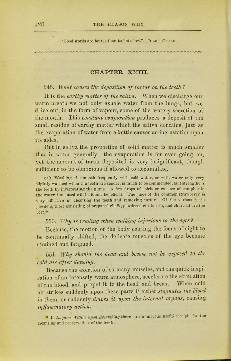 “Good words arc better than bad strokes.”—Julies C.ls.'.u. '/V'/'.'V'.' >/W'/V v\Ay\/v/\/x /*v <• CHAPTER XXIII. 548. What causes the deposition of tartar on the teeth ? It is the earthy matter of the saliva. When we discharge our warm breath we not only exhale water from the lungs, but we drive out, in the form of vapour, some of the watery secretion of the mouth. This constant evaporation produces a deposit of the small residue of earthy matter which the saliva contains, just as the evaporation of water from a kettle causes an incrustation upon its sides. But in saliva the proportion of solid matter is much smaller than in water generally ; the evaporation is for ever going on, yet the amount of tartar deposited is very insignificant, though sufficient to be obnoxious if allowed to accumulate. 549. Washing the mouth frequently with cold water, or with water only very slightly warmed when the teeth are tender, is much to be commended, as it strengthens the teeth by invigorating the gums. A few drops of spirit or essence of camphor in the water thus used will be found beneficial. The juice of the common strawberry is very effective in cleansing the teeth and removing tartar. Of the various tooth powders, those consisting of prepared chalk, powdered cuttle-fish, and charcoal are the best.* 550. Why is reading when walking injurious to the eyes ? Because, the motion of the body causing the focus of sight to be continually shifted, the delicate muscles of the eye become strained and fatigued. 551. Why should the head and hosom not he exposed to the cold air after dancing. Because the exertion of so many muscles, and the quick inspi- ration of an intensely warm atmosphere, accelerate the circulation of the blood, and propel it to the head and breast. When cold air strikes suddenly upon these parts it either stagnates the blood in them, or suddenly drives it upon tlie internal organs, causing inflammatory action. * In Enquire Within upon Everything there are numerous useful receipts for the Cleansing and preservation of the teeth.