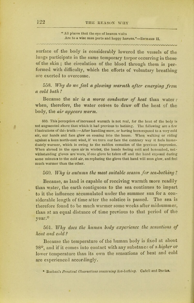 “ All places that tlie eye of heaven visits Are to a wise man ports anil happy havens.”—Riciiaud II. • ' v'v/ vV v/iyw 'W \/ v/V v surface of the body is considerably lowered the vessels of the lungs participate in the same temporary torpor occurring in those- ot the skin ; the circulation of the blood through them is per- formed with difficulty, which the efforts of voluntary breathing are exerted to overcome. 558. Why clo we feel a glowing warmth after emerging from a cold hath ? Because the air is a voorsc conductor of heat than -water r when, therefore, the water ceases to draw off the heat cf the body, the air appears warm. 559. This perception of increased warmth is not real, for the heat of the body is not augmented above that which it had previous to bathing. The following are a few illustrations of this truth :—After handling snow, or having been exposed to a very cold air, our hands and face glow on coining into the house. When walking or riding against a keen north-east wind, if we turn our face the contrary way it feels imme- diately warmer, which is owing to the sudden cessation of the previous impression. When abroad in the open air in winter, the hands feeling cold and benumbed, not- withstanding gloves are worn, if one glove be taken off and the hand exposed during some minutes to the cold air, on replacing the glove that hand will soon glow, and feci much warmer than the other. 5G0. Why is autumn the most suitable season for sea-bathing ? Because, as land is capable of receiving warmth more readily than water, the earth contiguous to the sea continues to impart to it the influence accumulated under the summer sun for a con- siderable length of time after the solstice is passed. The sea is therefore found to be much warmer some weeks after midsummer, than at an equal distance of time previous to that period of the year.0 561. Why does the human body experience the sensations of heat and cold? Because the temperature of the human body is fixed at about 98°, and if it comes into contact with any substance of a higher or lower temperature than its own the sensations ot heat and cold are experienced accordingly. * Buchan’s Practical Observations concerning Sea-lathing. Cadell and Davies.