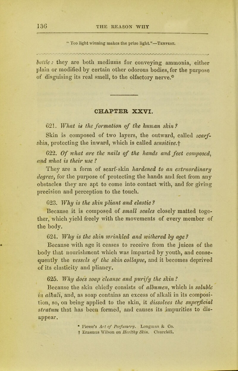 “ Too light winning makes the prize light.—Tempest. bottle: they are Loth mediums for conveying ammonia, either plain or modified by certain other odorous bodies, for the purpose of disguising its real smell, to the olfactory nerve.0 CHAPTER XXVI. 621. What is the formation of the human sldn? Skin is composed of two layers, the outward, called scarf- shin, protecting the inward, which is called sensitive.f 622. Of rvhat are the nails of the hands and feet composed, and what is their use ? They are a form of scarf-skin hardened to an extraordinary degree, for the purpose of protecting the hands and feet from any obstacles they are apt to come into contact with, and for giving precision and perception to the touch. 623. Why is the shin pliant and elastic ? Because it is composed of small scales closely matted toge- ther, which yield freely with the movements of every member of the bodv. •/ 624. Why is the shin wrinkled and withered by age? Because with age it ceases to receive from the juices of the body that nourishment which was imparted by youth, and conse- quently the vessels of the shin collapse, and it becomes deprived of its elasticity and pliancy. 625. Why does soap cleanse and purify the shin ? Because the skin chiefly consists of albumen, which is soluble in alkali, and, as soap contains an excess of alkali in its composi- tion, so, on being applied to the skin, it dissolves the superficial stratum that lias been formed, and causes its impurities to dis- appear. * Piesse’3 Art of Perfumery. Longman & Co. t Erasmus Wilson on Healthy Sk in. Churchill.