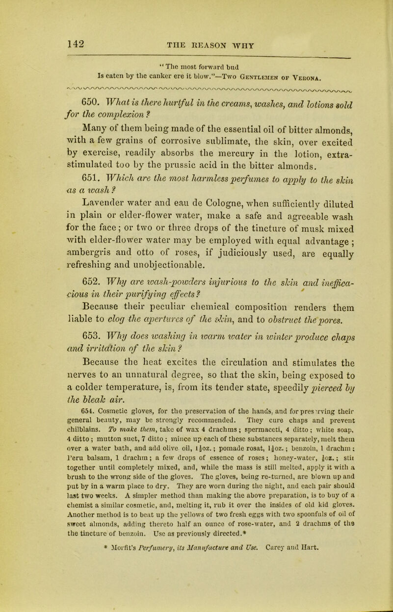 “ The most forward bud Is eaten by the canker ere it blow.”—Two Gentlemen of Vebona. ' /VWW vAA/'AT', 650. What is there hurtful in the creams, washes, and lotions sold for the complexion ? Many of them being made of the essential oil of bitter almonds, with a few grains of corrosive sublimate, the skin, over excited by exercise, readily absorbs the mercury in the lotion, extra- stimulated too by the prussic acid in the bitter almonds. 651. Which are the most harmless perfumes to apply to the shin as a wash ? Lavender water and eau de Cologne, when sufficiently diluted in plain or elder-flower water, make a safe and agreeable wash for the face; or two or three drops of the tincture of musk mixed with elder-flower water may be employed with equal advantage ; ambergris and otto of roses, if judiciously used, are equally refreshing and unobjectionable. 652. Why are wash-powders injurious to the shin and ineffica- cious in their purifying effects ? Because their peculiar chemical composition renders them liable to clog the apertures of the skin, and to obstruct the pores. 653. Why does washing in warm water in winter produce chaps and irritation of the shin ? Because the heat excites the circulation and stimulates the nerves to an unnatural degree, so that the skin, being exposed to a colder temperature, is, from its tender state, speedily pierced by the bleak air. 654. Cosmetic gloves, for the preservation of the bands, and for pres'.rving their general beauty, may be strongly recommended. They cure chaps and prevent chilblains. To make them, take of wax 4 drachms ; spermaceti, 4 ditto ; white soap, 4 ditto ; mutton suet, 7 ditto ; mince up each of these substances separately, melt them over a water bath, and add olive oil, ljoz.; pomade rosat, l|oz.; benzoin, 1 drachm; i’eru balsam, 1 drachm; a few drops of essence of roses; honey-water, |oz.; stit together until completely mixed, and, while the mass is still melted, apply it with a brush to the wrong side of the gloves. The gloves, being re-turned, are blown up and put by in a warm place to dry. They are worn during the night, and each pair should last two weeks. A simpler method than making the above preparation, is to buy of a chemist a similar cosmetic, and, melting it, rub it over the insides of old kid gloves. Another method is to beat up the yellows of two fresh eggs with two spoonfuls of oil of sweet almonds, adding thereto half an ounce of rose-water, and 2 drachms of tli9 the tincture of benzoin. Use as previously directed.* * Morfit’s Perfumery, its Manufacture and Use. Carey and Hart.