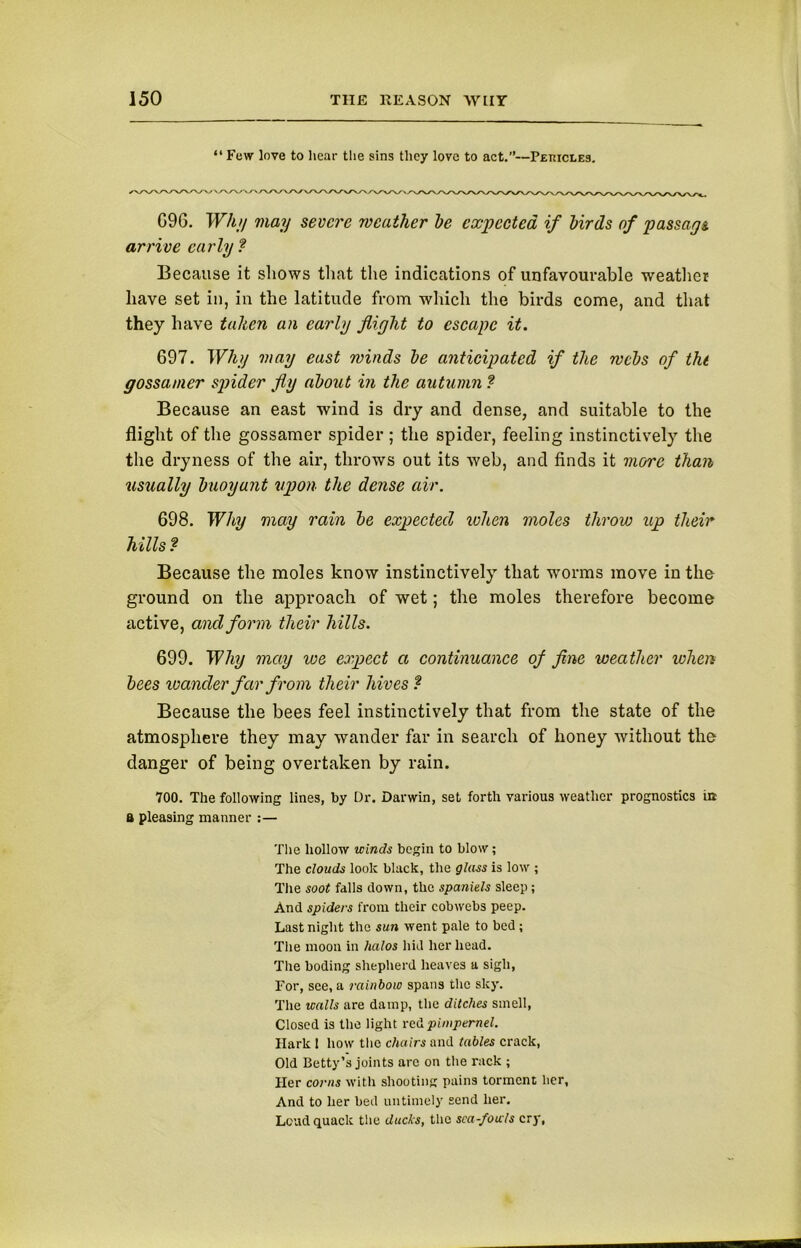 “ Few love to hear the sins they love to act.”—Peuicles. G96. Why may severe weather he expected if birds of passage arrive early ? Because it shows that the indications of unfavourable weather have set in, in the latitude from which the birds come, and that they have taken an early flight to escape it. 697. Why may east winds he anticipated if the wchs of tht gossamer spider fly about in the autumn ? Because an east wind is dry and dense, and suitable to the flight of the gossamer spider ; the spider, feeling instinctively the the dryness of the air, throws out its web, and finds it more than usually buoyant upon the dense air. 698. Why may rain be expected when moles throw up their hills ? Because the moles know instinctively that worms move in the ground on the approach of wet; the moles therefore become active, and form their hills. 699. Why may we expect a continuance of fine weather when bees wander far from their hives ? Because the bees feel instinctively that from the state of the atmosphere they may wander far in search of honey without the danger of being overtaken by rain. 700. The following lines, by Dr. Darwin, set forth various weather prognostics in a pleasing manner :— The hollow winds begin to blow; The clouds look black, the glass is low ; The soot falls down, the spaniels sleep ; And spiders from their cobwebs peep. Last night the sun went pale to bed ; The moon in halos hid her head. The boding shepherd heaves a sigh, For, see, a rainbow spans the sky. The walls are damp, the ditches smell, Closed is the light red pimpernel. Hark I how the chairs and tables crack, Old Betty’s joints arc on the rack ; Her corns with shooting pains torment her, And to her bed untimely send her. Loud quack the ducks, the sca-fouls cry,