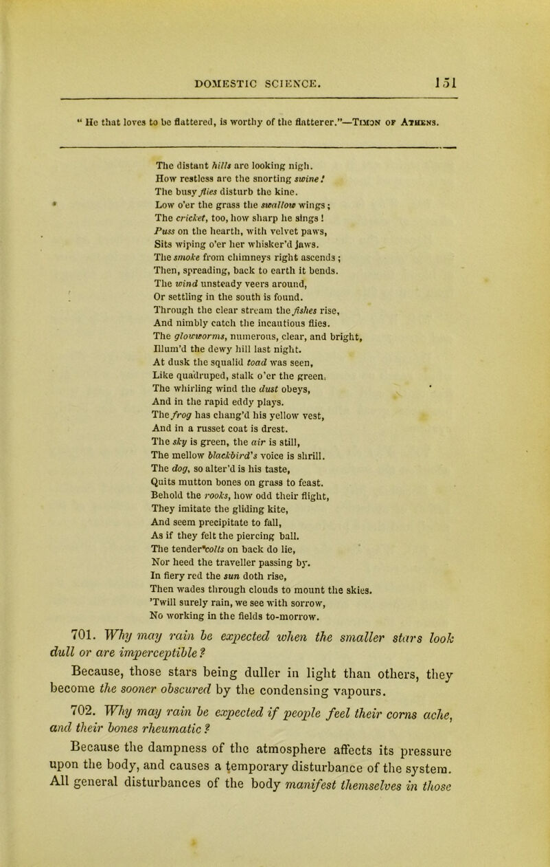 “ He that loves to be flattered, is worthy of the flatterer.”—Timon of Athens. The distant hills arc looking nigh. How restless are the snorting swine! The busy flies disturb the kine. Low o’er the grass the swallow wings; The cricket, too, how sharp he sings ! Puss on the hearth, with velvet paws, Sits wiping o’er her whisker’d jaws. The smoke from chimneys right ascends ; Then, spreading, back to earth it bends. The icind unsteady veers around, Or settling in the south is found. Through the clear stream the flshes rise, And nimbly catch the incautious flies. The glowworms, numerous, clear, and bright. Illum’d the dewy hill last night. At dusk the squalid toad was seen. Like quadruped, stalk o’er the green- The whirling wind the dust obeys, And in the rapid eddy plays. The frog has chang’d his yellow vest, And in a russet coat is drest. The sky is green, the air is still, The mellow blackbird's voice is shrill. The dog, so alter’d is his taste, Quits mutton bones on grass to feast. Behold the rooks, how odd their flight, They imitate the gliding kite, And seem precipitate to fall, As if they felt the piercing ball. The tenderVofts on back do lie, Nor heed the traveller passing by. In fiery red the sun doth rise, Then wades through clouds to mount the skies. ’Twill surely rain, we see with sorrow, No working in the fields to-morrow. 701. Why may rain he expected when the smaller stars look dull or are imperceptible ? Because, those stars being duller in light than others, they become the sooner obscured by the condensing vapours. 702. Why may rain be expected if people feel their corns ache, and their bones rheumatic ? Because the dampness of the atmosphere affects its pressure upon the body, and causes a temporary disturbance of the system. All general disturbances of the body manifest themselves in those