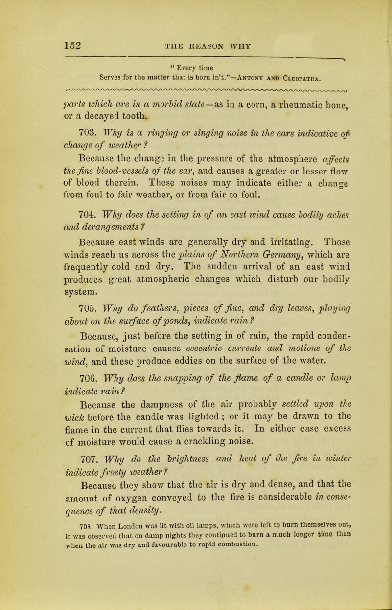 “ Every time Serves for the matter that is born in’t.”—Antony and Cleopatra. parts which arc in a morbid state—as in a corn, a rheumatic bone, or a decayed tooth. 703. Why is a ringing or singing noise in the ears indicative of change of weather ? Because the change in the pressure of the atmosphere affects the fine blood-vessels of the ear, and causes a greater or lesser flow of blood therein. These noises may indicate either a change from foul to fair weather, or from fair to foul. 704. Why does the setting in of an east wind cause bodily aches and derangements ? Because east winds are generally dry and irritating. Those winds reach us across the plains of Northern Germany, which are frequently cold and dry. The sudden arrival of an east wind produces great atmospheric changes which disturb our bodily system. 705. Why do feathers, pieces of flue, and dry leaves, playing about on the surface of ponds, indicate rain ? Because, just before the setting in of rain, the rapid conden- sation of moisture causes eccentric currents and motions of the wind, and these produce eddies on the surface of the water. 706. Why does the snapping of the flame of a candle or lamp indicate rain? Because the dampness of the air probably settled upon the wich before the candle was lighted ; or it may be drawn to the flame in the current that flies towards it. In either case excess of moisture would cause a crackling noise. 707. Why do the brightness and heat of the fire in winter indicate frosty weather ? Because they show that the air is dry and dense, and that the amount of oxygen conveyed to the fire is considerable in conse- quence of that density. 70S. When London was lit with oil lamps, which were left to burn themselves out, it was observed that on damp nights they continued to burn a much longer time than when the air was dry and favourable to rapid combustion.