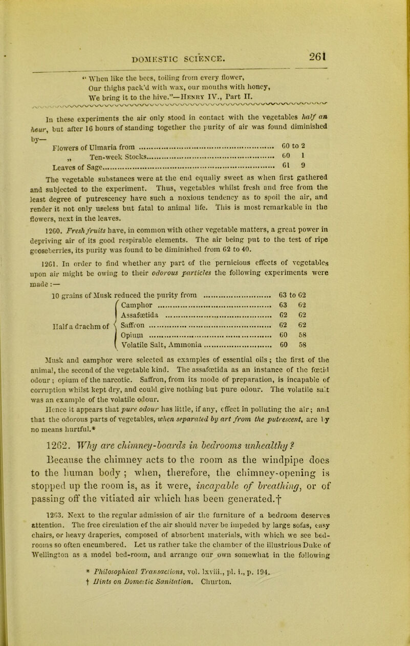 “ When like the bees, toiling from every flower-, Our thighs pack’d with wax, our mouths with honey, We bring it to the hive.”—Henry IV., Tart II. v / v, v/vwWW w v/VWVWV vv vW e/W/VVW \y \y \y VXX/'V/XX'V/'X/'\»^\^~^xx/xxxy'\-'vy'vy VW In these experiments the air only stood in contact with the vegetables fta// an hour, but after 16 hours of standing together the purity of air was found diminished by- Flowers of Ulmaria from CO to 2 „ Ten-week Stocks CO 1 Leaves of Sage Cl 9 The vegetable substances were at the end equally sweet as when first gathered and subjected to the experiment. Thus, vegetables whilst fresh and free from the least degree of putrescency have such a noxious tendency as to spoil the air, and render it not only useless but fatal to animal life. This is most remarkable in the flowers, next in the leaves. 12G0. Fresh fruits have, in common with other vegetable matters, a great power in depriving air of its good respirable elements. The air being put to the test of ripe gooseberries, its purity was found to be diminished from 02 to 40. 1201. In order to find whether any part of the pernicious effects of vegetables upon air might be owing to their odorous particles the following experiments were made:— 10 grains of Musk reduced the purity from 63 to 62 ! Camphor 63 02 Assafoetida 62 62 Saffron 62 62 Opium CO 58 Volatile Salt, Ammonia 60 58 Musk and camphor were selected as examples of essential oils; the first of the animal, the second of the vegetable kind. The assafoetida as an instance of the foetid odour; opium of the narcotic. Saffron, from its mode of preparation, is incapable of corruption whilst kept dry, and could give nothing but pure odour. The volatile salt was an example of the volatile odour. Hence it appears that pure odour has little, if any, effect in polluting the air; and that the odorous parts of vegetables, when separated by art from the putrescent, are 1 y no means hurtful.* 12G2. Why are chimney-hoards in bedrooms unhealthy ? Because the chimney acts to the room as the windpipe docs to the human body ; when, therefore, the chimney-opening is stopped up the room is, as it were, incapable of breathing, or of passing off the vitiated air which has been generated, j 1203. Next to the regular admission of air the furniture of a bedroom deserves attention. The free circulation of the air should never be impeded by large sofas, easy chairs, or heavy draperies, composed of absorbent materials, with which we see bed- rooms so often encumbered. Let us rather take the chamber of the illustrious Duke of Wellington as a model bed-room, and arrange our own somewhat in the following * Philosophical Transactions, vol. Ixviii., pi. i., p. 194. t IJints on Domestic Sanitation. Churton.