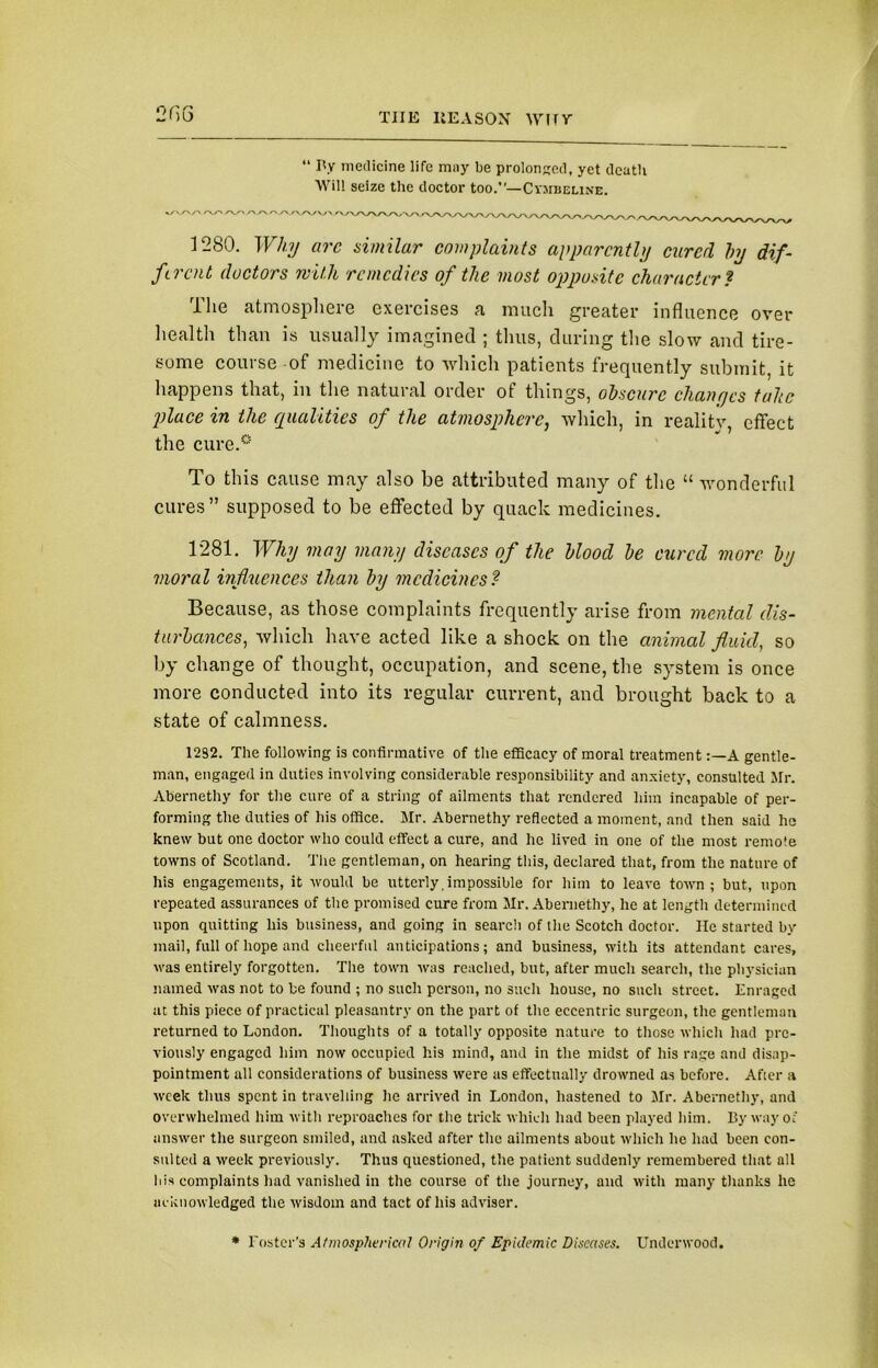 TJIE IlE A SON W1TV 2GG “ By medicine life mny be prolonged, yet dcatli Will seize the doctor too.”—Cysibeline. 1280. Why arc similar complaints apparently cured by dif- ferent doctors mUh remedies of the most opposite character * rllie atmosphere exercises a much greater influence over health than is usually imagined ; thus, during the slow and tire- some course of medicine to which patients frequently submit, it happens that, in the natural order of things, obscure changes tube place in the qualities of the atmosphere, which, in realitv, effect the cure.0 To this cause may also be attributed many of the “ wonderful cures” supposed to be effected by quack medicines. 1*281. Why may many diseases of the blood be cured more by moral influences than by medicines? Because, as those complaints frequently arise from mental dis- turbances, which have acted like a shock on the animal fluid, so by change of thought, occupation, and scene, the system is once more conducted into its regular current, and brought back to a state of calmness. 12S2. The following is confirmative of the efficacy of moral treatmentA gentle- man, engaged in duties involving considerable responsibility and anxiety, consulted Mr. Abernethy for the cure of a string of ailments that rendered him incapable of per- forming the duties of his office. Mr. Abernethy reflected a moment, and then said he knew but one doctor who could effect a cure, and he lived in one of the most remote towns of Scotland. The gentleman, on hearing this, declared that, from the nature of his engagements, it would be utterly impossible for him to leave town; but, upon repeated assurances of the promised cure from Mr. Abernethy, he at length determined upon quitting his business, and going in search of the Scotch doctor. He started by mail, full of hope and cheerful anticipations; and business, with its attendant cares, was entirely forgotten. The town was reached, but, after much search, the physician named was not to be found ; no such person, no such house, no such street. Enraged at this piece of practical pleasantry on the part of the eccentric surgeon, the gentleman returned to London. Thoughts of a totally opposite nature to those which had pre- viously engaged him now occupied his mind, and in the midst of his rage and disap- pointment all considerations of business were as effectually drowned as before. After a week thus spent in travelling he arrived in London, hastened to Mr. Abernethy, and overwhelmed him with reproaches for the trick which had been played him. By way of answer the surgeon smiled, and asked after the ailments about which he had been con- sulted a week previously. Thus questioned, the patient suddenly remembered that all his complaints had vanished in the course of the journey, and with many thanks he acknowledged the wisdom and tact of his adviser. * Foster's Atmospherical Origin of Epidemic Diseases. Underwood.