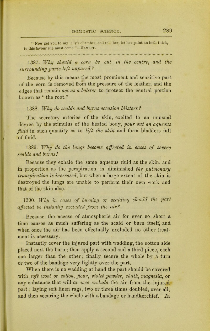 “ Now get you to my lady's chamber, and tell her, let her paint an inch thick, to this favour she must come.”—IIamlet. S>1 . v./VV\/V\/VVV'>^'VVVV>-,V^>V\A.'\/V/\A/>y'/V'>/\AA/V\/\r\/\/VVVV\/\/\A/' A/V\AAy\/\AAA/\* 1387. Why should a corn he cut in the centre, and the surrounding ‘parts left unpared ? Because by this means the most prominent and sensitive part of the corn is removed from the pressure of the leather, and the e lges that remain act as a holster to protect the central portion known as “ the root.” 1388. Why do scalds and hums occasion hlistcrs ? The secretory arteries of the skin, excited to an unusual degree by the stimulus of the heated body, pour out an aqueous fluid in such quantity as to lift the shin and form bladders full of fluid. 1389. Why do the lungs become affected in cases of severe scalds and burns ? Because they exhale the same aqueous fluid as the skin, and in proportion as the perspiration is diminished the pulmonary transpiration is increased, but when a large extent of the skin is destroyed the lungs are unable to perform their own work and that of the skin also. 1390. Why in cases of burning or scalding should the part affected be instantly excluded from the air? Because the access of atmospheric air for ever so short a time causes as much suffering as the scald or burn itself, and when once the air has been effectually excluded no other treat- ment is necessary. Instantly cover the injured part with wadding, the cotton side placed next the burn ; then apply a second and a third piece, each one larger than the other ; finally secure the whole by a turn or two of the bandage very lightly over the part. When there is no wadding at hand the part should be covered with soft wool or cotton, flour, violet powder, chalk, magnesia, or any substance that will at once exclude the air from the injured part; laying soft linen rags, two or three times doubled, over all, and then securing the whole with a bandage or handkerchief. In
