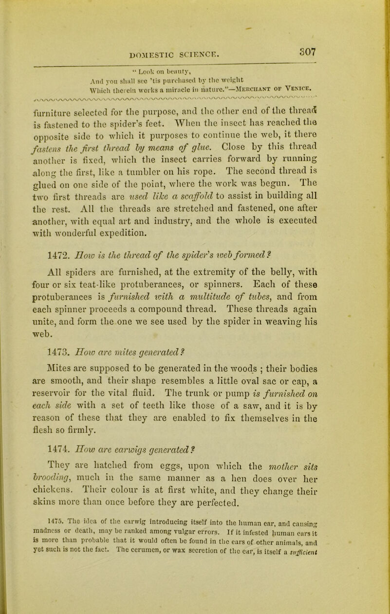 S07 “ Look on bounty, And yon shall sec ’tis purchased by the weight Which therein works a miracle in nature.”—Merchant of Venice. furniture selected for the purpose, and the other end of the thread; is fastened to the spider’s feet. When the insect has reached the opposite side to which it purposes to continue the web, it there fastens the first thread by means of glue. Close by this thread another is fixed, which the insect carries forward by running along the first, like a tumbler on his rope. The second thread is glued on one side of the point, where the work was begun. The two first threads are used like a scaffold to assist in building all the rest. All the threads are stretched and fastened, one after another, with equal art and industry, and the whole is executed with wonderful expedition. 1472. IIow is the thread of the spider's web formed ? All spiders are furnished, at the extremity of the belly, with four or six teat-like protuberances, or spinners. Each of these protuberances is furnished with a multitude of tubes, and from each spinner proceeds a compound thread. These threads again unite, and form the one we see used by the spider in weaving his web. 1473. How are mites generated ? Mites are supposed to be generated in the woods ; their bodies are smooth, and their shape resembles a little oval sac or cap, a reservoir for the vital fluid. The trunk or pump is furnished on each side with a set of teeth like those of a saw, and it is by reason of these that they are enabled to fix themselves in the flesh so firmly. 1474. now are earwigs generated? They are hatched from eggs, upon which the mother sits brooding, much in the same manner as a hen does over her chickens. Their colour is at first white, and they change their skins more than once before they are perfected. 1475. The idea of the earwig introducing itself into the human ear, and causing madness or death, may be ranked among vulgar errors. If it infested human ears it is more than probable that it would often be found in the ears of other animals, and yet such is not the fact. The cerumen, or wax secretion of the car, is itself a sufficient