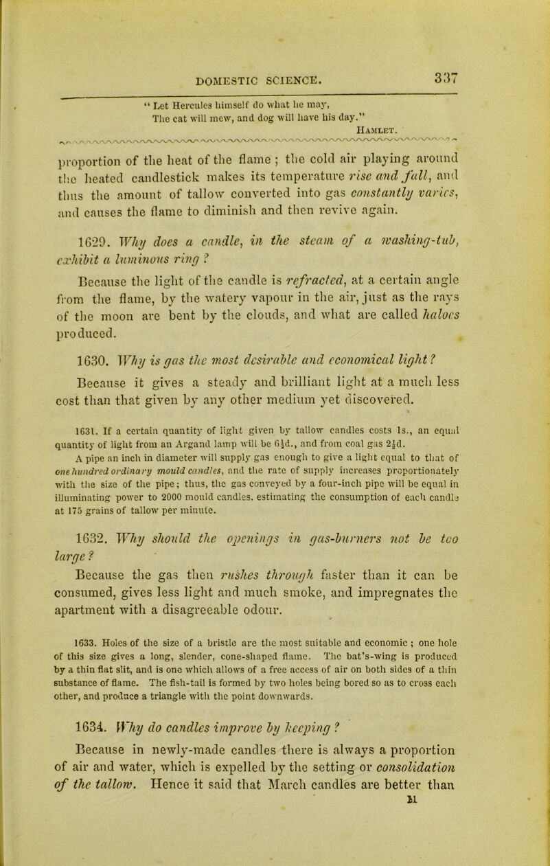 “ Let Hercules himself do what lie may, The cat will mew, and dog will have his day. ' <vwvw Hamlet. ./\A/W/V \y\.cv /V\A/\/'' O proportion of the heat of the flame ; the cold air playing around the heated candlestick makes its temperature rise and fall, and thus the amount of tallow converted into gas constantly varies, and causes the flame to diminish and then revive again. 1629. Why docs a candle, in the steam of a washing-tab, exhibit a luminous ring ? Because the light of the candle is refracted, at a certain angle from the flame, by the watery vapour in the air, just as the rays of the moon are bent by the clouds, and what are called haloes produced. 1630. Why is gas the most desirable and economical light ? Because it gives a steady and brilliant light at a much less cost than that given by any other medium yet discovered. 1631. If a certain quantity of light given by tallow candles costs Is., an equal quantity of light from an Argand lamp Mill be 6Jd., and from coal gas 2|d. A pipe an inch in diameter will supply gas enough to give a light equal to that of one hundred ordinary mould candles, and the rate of supply increases proportionately with the size of the pipe; thus, the gas conveyed by a four-inch pipe will be equal in illuminating pourer to 2000 mould candles, estimating the consumption of each candle at 175 grains of tallow per minute. 1632. Why should the openings in gas-burners not be too large ? Because the gas then rushes through faster than it can be consumed, gives less light and much smoke, and impregnates the apartment with a disagreeable odour. 1633. Holes of the size of a bristle are the most suitable and economic ; one hole of this size gives a long, slender, cone-shaped flame. The bat’s-wing is produced by a thin flat slit, and is one which allows of a free access of air on both sides of a thin substance of flame. The fish-tail is formed by two holes being bored so as to cross each other, and produce a triangle with the point downwards. 1634. Why do candles improve by beeping ? Because in newly-made candles there is always a proportion of air and water, which is expelled by the setting or consolidation of the tallow. Hence it said that March candles are better than H