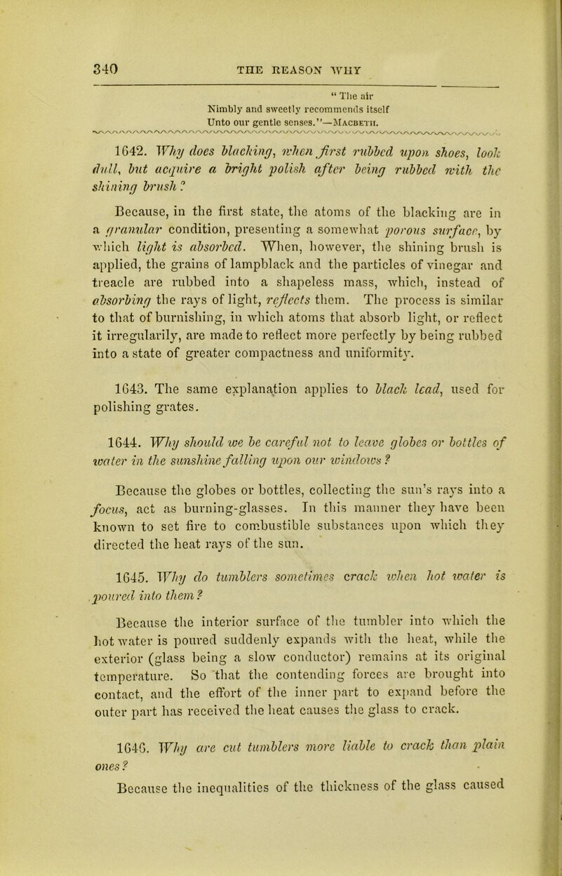“ The air Nimbly and sweetly recommends itself Unto our gentle senses.”—Macbeth. A/V\/V\ /V\A>\/\A/\/V\/\yV\/\/VV>y\/\/\/\/VVV V/VWV \yv v/V W\A/\ / VVVVV\/'>y‘\/'v/'«/\/ / ■ ■ 1642. Why does blacking, when first rubbed upon shoes, look dull, but acquire a bright polish after being rubbed with the shining brush ? Because, in the first state, the atoms of the blacking are in a granular condition, presenting a somewhat porous surface, by which light is absorbed. When, however, the shining brush is applied, the grains of lampblack and the particles of vinegar and treacle are rubbed into a shapeless mass, which, instead of absorbing the rays of light, refects them. The process is similar to that of burnishing, in which atoms that absorb light, or reflect it irregularily, are made to reflect more perfectly by being rubbed into a state of greater compactness and uniformity. 1643. The same explanation applies to black lead, used for polishing grates. 1644. Why should we be careful not to leave globes or bottles of water in the sunshine falling upon our windows ? Because the globes or bottles, collecting the sun’s rays into a focus, act as burning-glasses. In this manner they have been known to set fire to combustible substances upon which they directed the heat rays of the sun. 1645. Why do tumblers sometimes crack when hot water is poured into them ? Because the interior surface of the tumbler into which the hot water is poured suddenly expands with the heat, while the exterior (glass being a slow conductor) remains at its original temperature. So that the contending forces are brought into contact, and the effort of the inner part to expand before the outer part has received the heat causes the glass to crack. 1646. Why are cut tumblers more liable to crack than plain ones ? Because the inequalities of the thickness of the glass caused