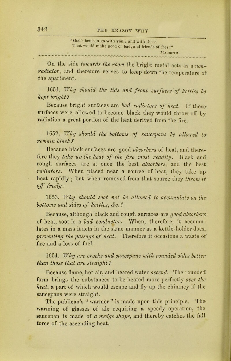 “ God’s benison no with you ; and with those That would make good of bad, and friends of foes!” Macbetii. On the side towards the room the bright metal acts as a non- radiator, and therefore serves to keep down the temperature of the apartment. 1651. Why should the lids and front surfaces of kettles he kept bright ? Because bright surfaces arc had radiators of heat. If those- surfaces were allowed to become black they would throw off by radiation a great portion of the heat derived from the fire. 1652. Why should the bottoms of saucepans he allowed to remain black ? Because black surfaces are good absorbers of heat, and there- fore they take up the heat of the fire most readily. Black and rough surfaces are at once the best absorbers, and the best radiators. When placed near a source of heat, they take up heat rapidly ; but when removed from that source they throw it of' freely. 1653. Why should soot not be allowed to accumulate on the bottoms and sides of kettles, dec. ? Because, although black and rough surfaces are good absorbers of heat, soot is a bad conductor. When, therefore, it accumu- lates in a mass it acts in the same manner as a kettle-holder does,. preventing the passage of heat. Therefore it occasions a waste of fire and a loss of fuel. 1654. Why arc crocks and saucepans with rounded sides better than those that are straight ? Because flame, hot air, and heated water ascend. The rounded form brings the substances to be heated more perfectly over the heat, a part of which would escape and fly up the chimney if the saucepans were straight. The publican’s “warmer” is made upon this principle. The warming of glasses of ale requiring a speedy operation, the saucepan is made of a wedge shape, and thereby catches the full force of the ascending heat.