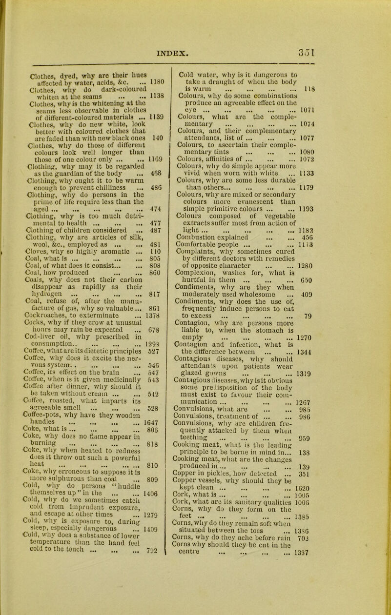 Clothes, dyed, why are their hues uffected by water, acids, &c. ... 1180 Clothes, why do dark-coloured whiten at the seams 1138 Clothes, why is the whitening at the seams less observable in clothes of different-coloured materials ... 1139 Clothes, why do new white, look better with coloured clothes that are faded than with new black ones 110 Clothes, why do those of different colours look well longer than those of one colour only 11G9 Clothing, why may it be regarded as the guardian of the body ... 468 Clothing, why ought it to be warm enough to prevent chilliness ... 486 Clothing, why do persons in the prime of life require less than the aged 474 Clothing, why is too much detri- mental to health 477 Clothing of children considered ... 487 Clothing, why are articles of silk, wool, &c., employed as 481 Cloves, why so highly aromatic ... 110 Coal, what is 805 Coal, of what does it consist 808 Coal, how produced 860 Coals, why does not their carbon disappear as rapidly as their hydrogen 817 Coal, refuse of, after the manu- facture of gas, why so valuable ... 861 Cockroaches, to exterminate ... 1378 Cocks, why if they crow at unusual hours may rain be expected ... 678 Cod-liver oil, why prescribed in consumption 1298 Coffee, what are its dietetic principles 527 Coffee, why does it excite the ner- vous system- 546 Coffee, its effect on the brain ... 547 Coffee, when is it given medicinally 543 Coffee after dinner, why should it be taken without cream 512 Coffee, roasted, what imparts its agreeable smell 528 Coffee-pots, why have they wooden handles 1647 Coke, what is 806 Coke, why does no flame appear in burning 818 Coke, why when heated to redness does it throw out such a powerful heat 810 Coke, why erroneous to suppose it is more sulphurous than coal ... 809 Cold, why do persons “huddle themselves up ” in the 1406 Cold, why do we sometimes catch cold from imprudent exposure, and escape at other times ... 1279 Cold, why is exposure to, during sleep, especially dangerous .7 1409 Cold, why doe3 a substance of lower temperature than the hand feel cold to the touch 702 Cold water, why is it dangerous to take a draught of when the body is warm 118 Colours, why do some combinations produce an agreeable effect on the eye 1071 Colours, what arc the comple- mentary 1074 Colours, and their complementary attendants, list of 1077 Colours, to ascertain their comple- mentary tints 1080 Colours, affinities of 1072 Colours, why do simple appear more vivid when worn with white ... 1133 Colours, why are some less durable than others 1179 Colours, why are mixed or secondary colours more evanescent than simple primitive colours 1193 Colours composed of vegetable extracts suffer most from action of light 1182 Combustion explained 456 Comfortable people 1113 Complaints, why sometimes cured by different doctors with remedies of opposite character 1280 Complexion, washes for, what is hurtful in them 650 Condiments, why are the}- when moderately used wholesome ... 409 Condiments, why does the use of, frequently induce persons to cat to excess 79 Contagion, why are persons more liable to, when the stomach is empty 1270 Contagion and infection, what is the difference between 1344 Contagious diseases, why should attendants upon patients wear glazed gowns 1319 Contagious diseases, why is it obvious some pre lisposition of tiie body must exist to favour their com- munication 1267 Convulsions, wlnit are 985 Convulsions, treatment of 936 Convulsions, why are children fre- quently attacked by them when teething 959 Cooking meat, what is the leading principle to be borne in mind in... 138 Cooking meat, what are the changes produced in 139 Copper in pickles, how detected ... 351 Copper vessels, why should they be kept clean 1G20 Cork, what is 1005 Cork, what are its sanitary qualities 1006 Corns, why do they form on the feet 1385 Corns, why do they remain soft when situated between the toes ... 1386 Corns, why do they ache before rain 702 Corns why should they be cut in the centre 1337