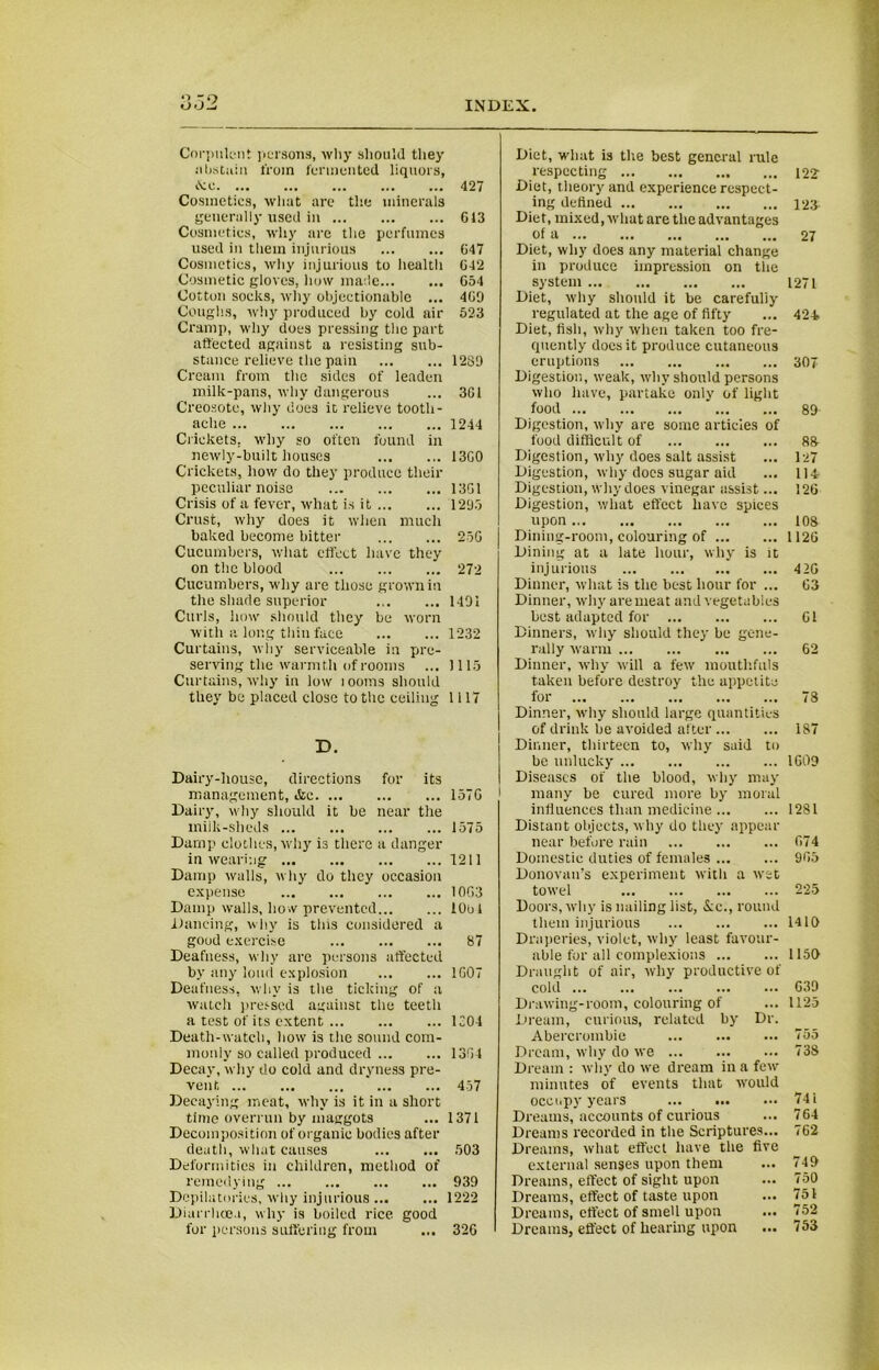 Corpulent persons, why should they abstain from fermented liquors, iNe. ... ... ... ... ... 427 Cosmetics, what are the minerals generally used in G13 Cosmetics, why are the perfumes used in them injurious 647 Cosmetics, why injurious to health G42 Cosmetic gloves, how made G54 Cotton socks, why objectionable ... 4G9 Coughs, why produced by cold air 523 Cramp, why does pressing the part affected against a resisting sub- stance relieve the pain 1281) Cream from the sides of leaden milk-pans, why dangerous ... 3G1 Creosote, why does it relieve tooth- ache 1244 Crickets, why so often found in newly-built houses 13G0 Crickets, how do they produce their peculiar noise 13G1 Crisis of a fever, what is it 1295 Crust, why does it when much baked become bitter 25G Cucumbers, what effect have they on the blood 272 Cucumbers, why are those grown in the shade superior 1491 Curls, how should they be worn with a long thin face 1232 Curtains, why serviceable in pre- serving the warmth of rooms ... 1115 Curtains, why in low looms should they be placed close to the ceiling 1117 D. Dairy-house, directions for its management, &c 157G Dairy, why should it be near the milk-sheds 1575 Damp clothes, why is there a danger in wearing 1211 Damp walls, why do they occasion expense 10G3 Damp walls, how prevented iObl Dancing, why is tins considered a good exercise 87 Deafness, why are persons affected by any loud explosion 1G07 Deafness, why is the ticking of a watch pressed against the teeth a test of its extent 1204 Death-watch, how is the sound com- monly so called produced 13G4 Decay, why do cold and dryness pre- vent 457 Decaying meat, why is it in a short time overrun by maggots ... 1371 Decomposition of organic bodies after death, what causes 503 Deformities in children, method of remedying 939 Depilatories, why injurious 1222 Diarrhoea, why is boiled rice good for persons suffering from ... 32G Diet, what is the best general rule respecting Diet, theory and experience respect- ing defined Diet, mixed, what are the advantages of a Diet, why does any material change in produce impression on the system Diet, why should it be carefully regulated at the age of fifty Diet, fish, why when taken too fre- quently does it produce cutaneous eruptions Digestion, weak, why should persons who have, partake only of light food Digestion, why are some articles of food difficult of Digestion, why does salt assist Digestion, why does sugar aid Digestion, why does vinegar assist... Digestion, what effect have spices upon Dining-room, colouring of Dining at a late hour, why is it injurious Dinner, what is the best hour for ... Dinner, why are meat and vegetables best adapted for Dinners, why should they be gene- rally warm Dinner, why will a few mouthfuls taken before destroy the appetite for Dinner, why should large quantities of drink be avoided after Dinner, thirteen to, why said to be unlucky Diseases of the blood, why may i many be cured more by moral influences than medicine Distant objects, why do they appear near before rain Domestic duties of females Donovan’s experiment with a wet towel Doors, why is nailing list, &c., round them injurious Draperies, violet, why least favour- able for all complexions Draught of air, why productive of cold Drawing-room, colouring of Dream, curious, related by Dr. Abercrombie Dream, why do we Dream : why do we dream in a few minutes of events that would occupy years ... ... Dreams, accounts of curious Dreams recorded in the Scriptures... Dreams, what effect have the five external senses upon them Dreams, effect of sight upon Dreams, effect of taste upon Dreams, effect of smell upon Dreams, effect of hearing upon 122' 123 27 1271 424. 307 89 88- 127 114 126 108 1126 42G G3 Gl 62 78 187 1G09 1281 67 4 965 225 1410 1150 G39 1125 755 738 74 i 764 762 749 750 751 752 753