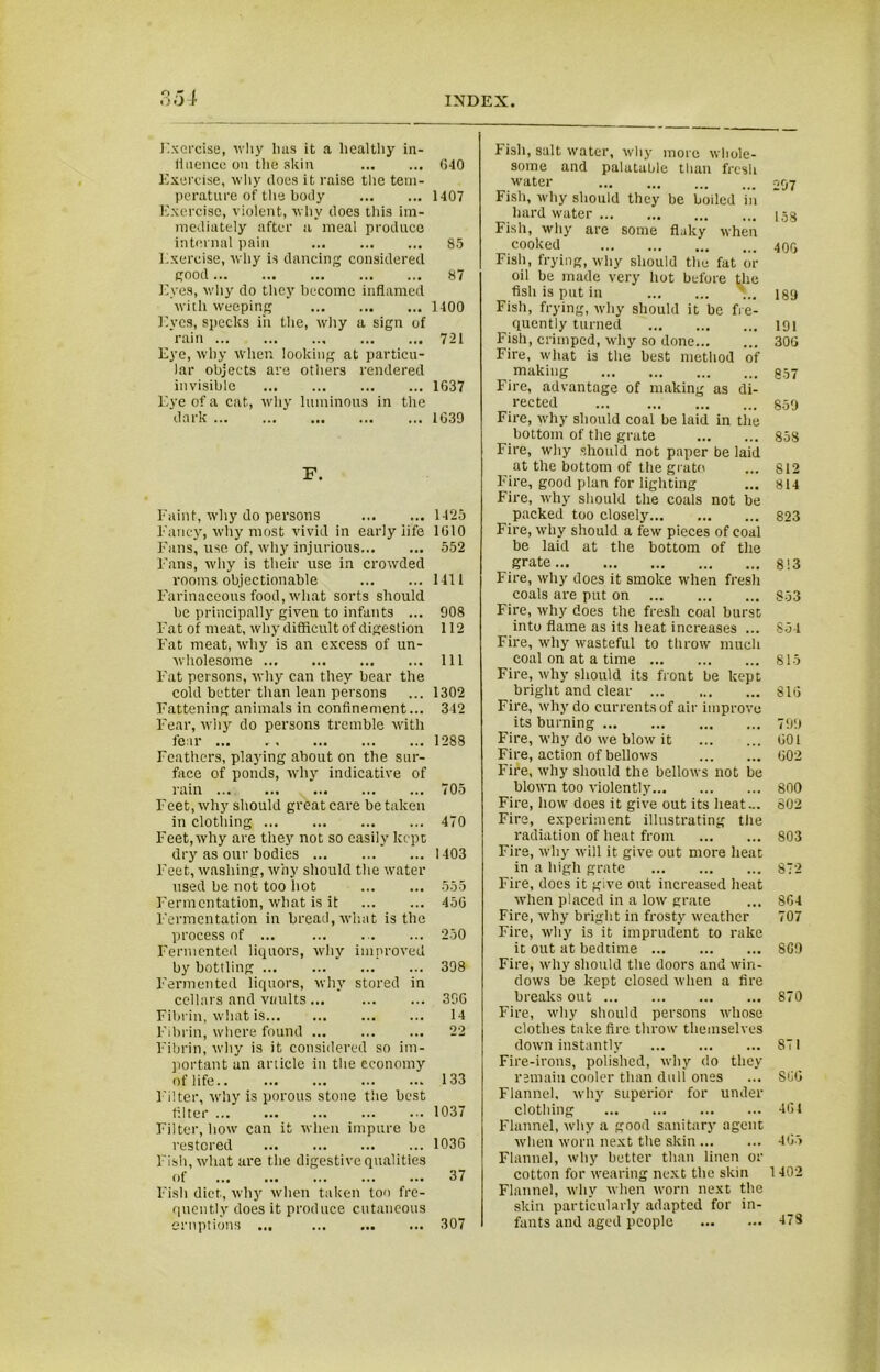 Exercise, why lias it a healthy in- 11 nence on the skin 640 Exercise, why does it raise the tem- perature of the body 1407 Exercise, violent, why does this im- mediately after a meal produce internal pain 85 Exercise, why is dancing considered good 87 Eyes, why do they become inflamed with weeping 1400 Eyes, specks iii the, why a sign of rain 721 Eye, why when looking at particu- lar objects are others rendered invisible 1G37 Eye of a cat, why luminous in the dark * 1G39 F. Faint, why do persons 1425 Fancy, why most vivid in early iife 1G10 Fans, use of, why injurious 552 Fans, why is their use in crowded rooms objectionable 1411 Farinaceous food, what sorts should be principally given to infants ... 908 Fat of meat, why difficult of digestion 112 F'at meat, why is an excess of un- wholesome Ill Fat persons, why can they bear the cold better than lean persons ... 1302 Fattening animals in confinement... 342 Fear, why do persons tremble with fear ... 1288 Feathers, playing about on the sur- face of ponds, why indicative of rain 705 Feet, why should great care be taken in clothing 470 Feet, why are they not so easily kept dry as our bodies 1403 Feet, washing, why should the water used be not too hot 555 Fermentation, what is it 45G Fermentation in bread, what is the process of ... ... 250 Fermented liquors, why improved by bottling ... 398 Fermented liquors, why stored in cellars and vaults ... 30G Fibrin, what is 14 Fibrin, where found 22 Fibrin, why is it considered so im- portant an article in the economy of life.. ... ... ... ... 133 Filter, why is porous stone the best filter 1037 Filter, how can it when impure be restored 1036 Fish, what are t he digestive qualities of 37 Fish diet, why when taken too fre- quently does it produce cutaneous eruptions ... 307 Fish, salt water, why more whole- some and palatable than fresh water Fish, why should they be boiled in hard water Fish, why are some flaky when cooked Fish, frying, why should the fat or oil be made very hot before the fish is put in Fish, frying, why should it be fre- quently turned Fish, crimped, why so done Fire, what is the best method of making Fire, advantage of making as di- rected ... Fire, why should coal be laid in the bottom of the grate Fire, why should not paper be laid at the bottom of the grate Fire, good plan for lighting Fire, why should the coals not be packed too closely Fire, why should a few pieces of coal be laid at the bottom of the grate Fire, why does it smoke when fresh coals are put on Fire, why does the fresh coal burst into flame as its heat increases ... Fire, why wasteful to throw much coal on at a time Fire, why should its front be kept bright and clear Fire, why do currents of air improve its burning Fire, why do we blow it Fire, action of bellows Fire, why should the bellows not be blown too violently Fire, how does it give out its heat... Fire, experiment illustrating the radiation of heat from Fire, why will it give out more heat in a high grate Fire, does it give out increased heat when placed in a low grate Fire, why bright in frosty weather Fire, why is it imprudent to rake it out at bedtime Fire, why should the doors and win- dows be kept closed when a fire breaks out Fire, why should persons whose clothes take fire throw themselves down instantly Fire-irons, polished, why do they remain cooler than dull ones Flannel, why superior for under clothing Flannel, why a good sanitary agent when worn next the skin ... Flannel, why better than linen or cotton for wearing next the skin Flannel, why when worn next the skin particularly adapted for in- fants and aged people 297 158 406 189 191 306 857 859 858 812 814 823 813 853 854 815 81G 799 601 G02 800 802 803 872 8C4 707 8C9 870 871 866 461 465 1402 473