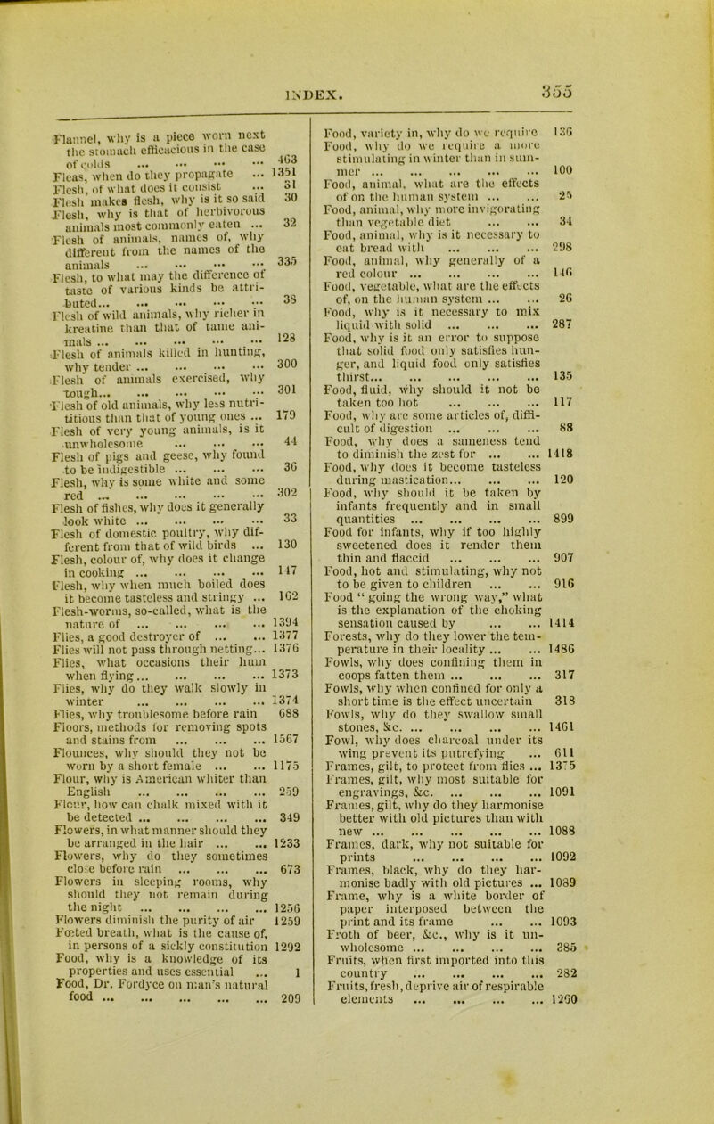 Flannel, why is a piece worn next the stomach efficacious in the case of qylds ••• ••• ••• Fleas, when do they propagate Flesh, of what does it consist Flesh makes flesh, why is it so said Flesh, why is that of herbivorous animals most commonly eaten ... Flesh of animals, names of, why different from the names of the animals ... ••• ••• Flesh, to what may the difference ot taste of various kinds be attri- buted Flesh of wild animals, why richer in kreatine than that of tame ani- mals _ ••• sFlesli of animals killed in hunting, why tender ... Flesh of animals exercised, why tough Flesh of old animals, why less nutri- titious than that of young ones ... Flesh of very young animals, is it •unwholesome Flesh of pigs and geese, why found to be indigestible ... Flesh, why is some white and some red Flesh of fishes, why does it generally look white - Flesh of domestic poultry, why dif- ferent from that of wild birds ... Flesh, colour of, why does it change in cooking Flesh, why when much boiled does it become tasteless and stringy ... Flesh-worms, so-called, what is the nature of Flies, a good destroyer of Flies will not pass through netting... Flies, what occasions their hum when flying Flies, why do they walk slowly in winter F'lies, why troublesome before rain Floors, methods tor removing spots and stains from Flounces, why should they not be worn by a short female Flour, why is American whiter than English Fleur, how can chalk mixed with it be detected Flowers, in what manner should they be arranged in the hair Flowers, why do they sometimes close before rain Flowers in sleeping rooms, why should they not remain during the night Flowers diminish the purity of air Footed breath, what is the cause of, in persons of a sickly constitution Food, why is a knowledge of its properties and uses essential Food, Dr. Fordyce on man’s natural food 403 1351 31 30 32 33.5 33 123 300 301 179 44 3G 302 33 130 117 1G2 1394 1377 137G 1373 1374 G83 1567 1175 259 349 1233 673 1256 1259 1292 1 209 Food, variety in, why do we require Food, why do we require a more stimulating in winter than in sum- mer ... Food, animal, what are the effects of on the human system Food, animal, why more invigorating than vegetable diet Food, animal, why is it necessary to eat bread with Food, animal, why generally of a red colour Food, vegetable, what are the effects of, on the human system Food, why is it necessary to mix liquid with solid Food, why is it an error to suppose that solid food only satisfies hun- ger, and liquid food only satisfies thirst Food, fluid, why should it not be taken too hot Food, why are some articles of, diffi- cult of digestion Food, why does a sameness tend to diminish the zest for ... Food, why does it become tasteless during mastication Food, why should it be taken by infants frequently and in small quantities Food for infants, why if too highly sweetened does it render them thin and flaccid Food, hot and stimulating, why not to be given to children Food “ going the wrong way,” what is the explanation of the choking sensation caused by Forests, why do they lower the tem- perature in their locality Fowls, why does confining them in coops fatten them Fowls, why when confined for only a short time is the effect uncertain Fowls, why do they swallow small stones, &C Fowl, why does charcoal under its wing prevent its putrefying Frames, gilt, to protect from flies ... Frames, gilt, why most suitable for engravings, &c Frames, gilt, why do they harmonise better with old pictures than with new Frames, dark, why not suitable for prints Frames, black, why do they har- monise badly with old pictures ... Frame, why is a white border of paper interposed between the print and its frame Froth of beer, &e., why is it un- wholesome Fruits, when first imported into this country Fruits, fresh, deprive air of respirable elements 136 100 25 34 298 146 26 287 135 117 88 1418 120 899 907 916 1414 148G 317 318 1461 611 1375 1091 1088 1092 1039 1093 385 282 1260