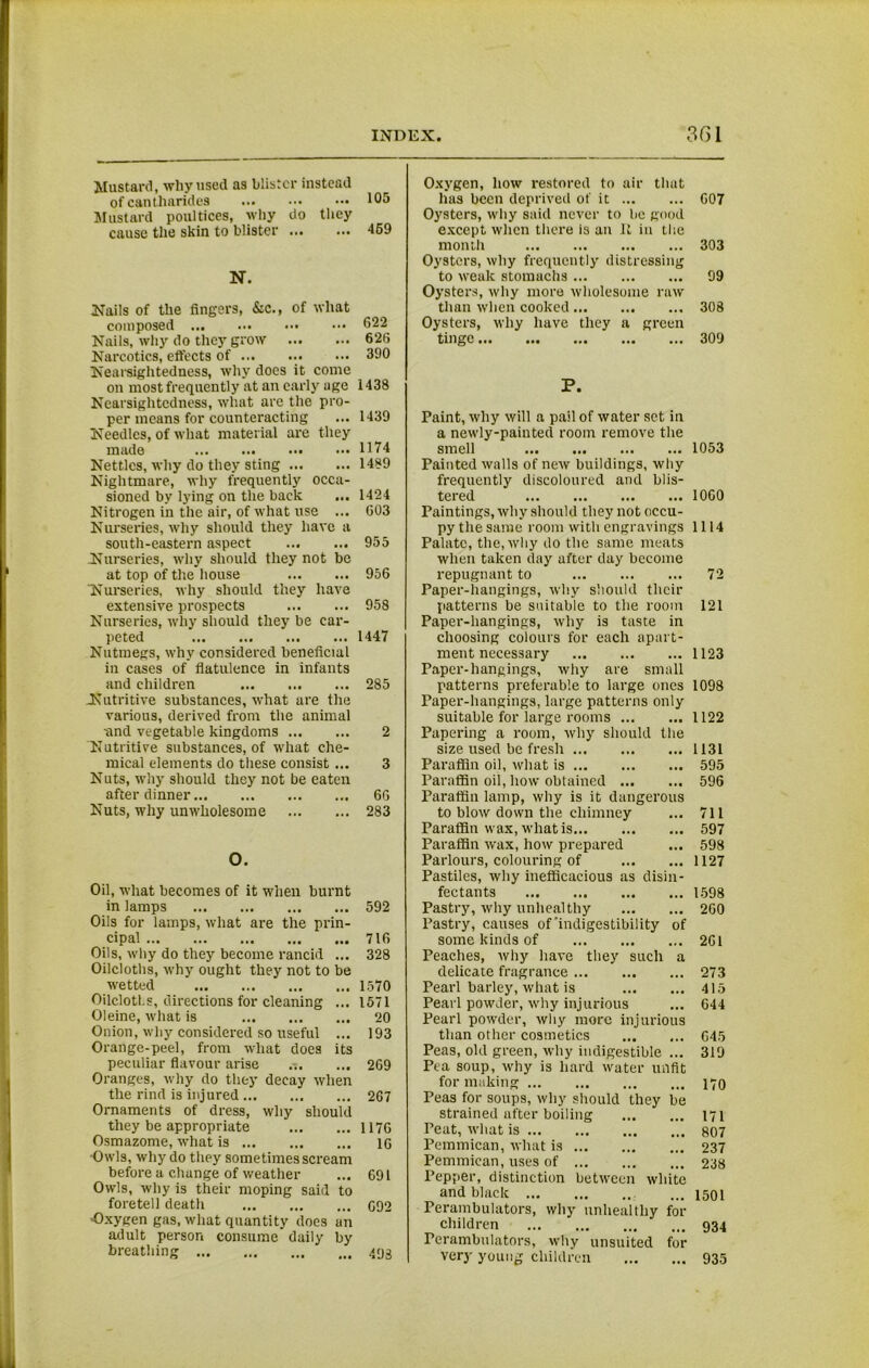 Mustard, why used as blister instead of cantharides ... ••• ••• 105 Mustard poultices, why do they cause the skin to blister ... ••• 469 N. Nails of the fingers, &c., of what composed ••• ••• 622^ Nails, why do they grow 62(3 Narcotics, effects of 390 Nearsightedness, why does it come on most frequently at an early age 1438 Nearsightedness, what are the pro- per means for counteracting ... 1439 Needles, of what material are they made 1174 Nettles, why do they sting 1489 Nightmare, why frequently occa- sioned by lying on the back ... 1424 Nitrogen in the air, of what use ... G03 Nurseries, why should they have a south-eastern aspect 955 Nurseries, why should they not be at top of the house 956 Nurseries, why should they have extensive prospects 958 Nurseries, why should they be car- peted 1447 Nutmegs, why considered beneficial in cases of flatulence in infants and children 285 Nutritive substances, what are the various, derived from the animal and vegetable kingdoms 2 Nutritive substances, of what che- mical elements do these consist ... 3 Nuts, why should they not be eaten after dinner 66 Nuts, why unwholesome 283 O. Oil, what becomes of it when burnt in lamps 592 Oils for lamps, what are the prin- cipal 716 Oils, why do they become rancid ... 328 Oilcloths, why ought they not to be wetted 1570 Oilcloths, directions for cleaning ... 1571 Oleine, what is 20 Onion, why considered so useful ... 193 Orange-peel, from what does its peculiar flavour arise ... 269 Oranges, why do they decay when the rind is injured 267 Ornaments of dress, why should they be appropriate 1176 Osmazome, what is 1G •Owls, why do they sometimes scream before a change of weather ... 691 Owls, why is their moping said to foretell death C92 •Oxygen gas, what quantity does an adult person consume daily by breathing 493 Oxygen, how restored to air that has been deprived of it 607 Oysters, why said never to be good except when there is an It in the month 303 Oysters, why frequently distressing to weak stomachs 99 Oysters, why more wholesome raw than when cooked 308 Oysters, why have they a green tinge 309 P. Paint, why will a pail of water set in a newly-painted room remove the smell 1053 Painted walls of new buildings, why frequently discoloured and blis- tered 1060 Paintings, why should they not occu- py the same room with engravings 1114 Palate, the, why do the same meats when taken day after day become repugnant to 72 Paper-hangings, why should their patterns be suitable to the room 121 Paper-hangings, why is taste in choosing colours for each apart- ment necessary 1123 Paper-hangings, why are small patterns preferable to large ones 1098 Paper-hangings, large patterns only suitable for large rooms 1122 Papering a room, why should the size used be fresh 1131 Paraffin oil, what is 595 Paraffin oil, how obtained 596 Paraffin lamp, why is it dangerous to blow down the chimney ... 711 Paraffin wax, what is 597 Paraffin wax, how prepared ... 598 Parlours, colouring of 1127 Pastiles, why inefficacious as disin- fectants 1598 Pastry, why unhealthy 260 Pastry, causes of'indigestibility of some kinds of 2GI Peaches, why have they such a delicate fragrance 273 Pearl barley, what is 415 Pearl powder, why injurious ... 644 Pearl powder, why more injurious than other cosmetics G45 Peas, old green, why indigestible ... 319 Pea soup, why is hard water unfit for making 170 Peas for soups, why should they be strained after boiling 171 Teat, what is 807 Pemmican, what is 237 Pemmican, uses of 238 Pepper, distinction between white and black ... 4501 Perambulators, why unhealthy for children 934 Perambulators, why unsuited for very young children 935