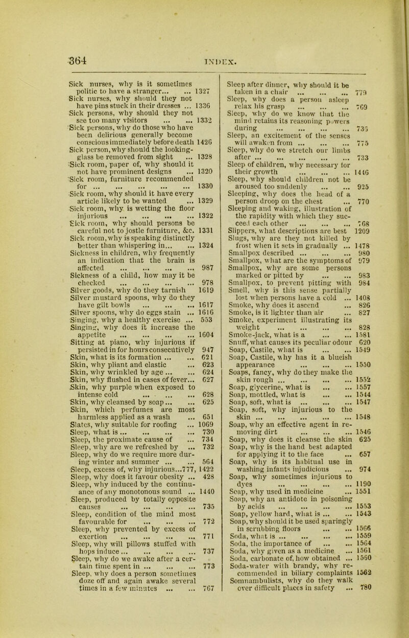 Sick nurses, why is it sometimes politic, to have a stranger 132“ Sick nurses, why should they not have pins stuck in their dresses ... 133G Sick persons, why should they not see too many visitors 1332 Sick persons, why do those who have been delirious generally become conscious immediately before death 142G Sick person, why should the looking- glass be removed from sight ... 1328 Sick room, paper of, why should it not have prominent designs ... 1320 Sick room, furniture recommended for 1330 Sick room, why should it have every article likely to be wanted ... 1329 Sick room, why is wetting the floor injurious 1322 Sick room, why should persons be careful not to jostle furniture, &c. 1331 Sick room, why is speaking distinctly better than whispering in 1324 Sickness in children, why frequently an indication that the brain is affected 987 Sickness of a child, how may it be checked 978 Silver goods, why do they tarnish 1G19 Silver mustard spoons, why do they have gilt bowls 1617 Silver spoons, why do eggs stain ... 161G Singing, why a healthy exercise ... 553 Singing, why does it increase the appetite 1604 Sitting at piano, why injurious if persisted in for hours consecutively 947 Skin, what is its formation 621 Skin, why pliant and elastic ... 623 Skin, why wrinkled by age G24 Skin, why flushed in cases of fever... G27 Skin, why purple when exposed to intense cold 628 Skin, why cleansed by soap 625 Skin, which perfumes are most harmless applied as a wash ... 651 Slates, why suitable for roofing ... 1069 Sleep, what is 730 Sleep, the proximate cause of ... 734 Sleep, why are we refreshed by ... 732 Sleep, why do we require more dur- ing winter and summer 564 Sleep, excess of, why injurious...777, 1422 Sleep, why does it favour obesity ... 428 Sleep, why induced by the continu- ance of any monotonous sound ... 1440 Sleep, produced by totally opposite causes 735 Sleep, condition of the mind most favourable for 772 Sleep, why prevented by excess of exertion 771 Sleep, why will pillows stuffed with hops induce 737 Sleep, why do we awake after a cer- tain time spent in 773 Sleep, why does a person sometimes doze off and again awake several times in a few minutes 767 Sleep after dinner, why should it be taken in a chair 779 Sleep, why does a person asleep relax his grasp 769 Sleep, why do we know that the mind retains its reasoning powers during 733 Sleep, an excitement of the senses will awaken from 775 Sleep, why do we stretch our limbs after 733 Sleep of children, why necessary for their growth 1416 Sleep, why should children not be aroused too suddenly 925 Sleeping, why docs the head of a person droop on the chest ... 770 Sleeping and waking, illustration of the rapidity with which they suc- ceed each other ... 768 Slippers, what descriptions are best 1209 Slugs, why are they not killed by frost when it sets in gradually ... 1478 Smallpox described ... 980 Smallpox, what are the symptoms of 979 Smallpox, why are some persons marked or pitted by 983 Smallpox, to prevent pitting with 984 Smell, wl:y is this sense partially lost when persons have a cold ... 1408 Smoke, why does it ascend ... 826 Smoke, is it lighter than air ... 827 Smoke, experiment illustrating its weight 828 Smoke-jack, what is a 1581 Snuff, what causes its peculiar odour 620 Soap, Castile, what is 1549 Soap, Castile, uhy has it a blueish appearance 1550 Soaps, fancy, why do they make the skin rough 1552 Soap, glycerine, what is 1557 Soap, mottled, what is 1544 Soap, soft, what is 1547 Soap, soft, why injurious to the skin 1548 Soap, why an effective agent in re- moving dirt 1546 Soap, why does it cleanse the skin 625 Soap, why is the hand best adapted for applying it to the face ... 657 Soap, why is its habitual use in washing infants injudicious ... 974 Soap, why sometimes injurious to dyes 1190 Soap, why used in medicine ... 1551 Soap, why an antidote in poisoning by acids 1553 Soap, yellow hard, what is 1543 Soap, why should it be used sparingly in scrubbing floors 1566 Soda, what is 1559 Soda, the importance of 1564 Soda, why given as a medicine ... 1561 Soda, carbonate of, how obtained ... 1560 Soda-water with brandy, why re- commended in biliary complaints 1562 Somnambulists, why do they walk over difficult places in safety ... 780