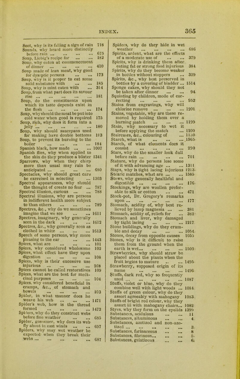 Soot, why is its falling a sign of rain 718 Sounds, why heard more distinctly before rain ... 675 Soup, Liebig’s recipe for 182 Soup, why eaten at commencement of dinner 410 Soup made of lean meat, why good for dyseptic persons 173 Soup, why is it proper to eat some solid substance with 185 Soup, why is mint eaten with ... 314 Soup, from what part does its savour rise ... ... 181 Soup, do the constituents upon which its taste depends exist in the flesh 174 Soup, why should the meat be put into cold water when good is required 175 Soup, rich, why does it form into a jelly 180 Soup, why should saucepans used for making have double bottoms 183 Soup, to prevent its burning to the boiler 184 Spanish black, how made 1007 Spanish flies, why when applied to the skin do they produce a blister 1341 Sparrows, why when they chirp more than usual may rain be anticipated 680 Spectacles, why should great care be exercised in selecting ... 1303 Spectral appearances, why should the thought of create no fear ... 787 Spectral illusion, curious 788 Spectral illusions, why are persons in indifferent health more subject to than others 789 Spectres, &c., why do we sometimes imagine that we see 1611 Spectres, imaginary, why generally seen in the dark 1612 Spectres, Sic., why generally seen as clothed in white 1613 Speech of some persons, why more pleasing to the ear 1443 Spices, what are 101 Spices, why considered wholesome 102 Spices, what effect have they upon digestion ... 108 Spices, why is their excessive use injurious 2G9 Spice3 cannot be called restoratives 109 Spices, what are the best for medi- cinal purposes 104 Spices, why considered beneficial in cramps, &c., of stomach and bowels 103 Spider, in what manner does he weave his web 1171 Spider's web, how is the thread formed 1472 Spiders, why do they construct webs before fine weather 685 Spider, gossamer, why docs its web fly about in east winds 097 Spiders, why may wet weather be expected when they break their webs 087 Spiders, why do they hide in wet weather 68 G Spirits, ardent, what are the effects of a moderate use of 379 Spirits, why is drinking them after eating fat or strong food injurious 384 Spirits, why do they become weaker in bottles without stoppers ... 329 Spirits, Sic., why best preserved in botties by a covering of bladder ... 1514 Sponge cakes, why should they not be taken after dinner 94 Squinting by children, mode of cor- recting 952 Stains from engravings, why will chlorine remove 1201 Stains, vegetable, why are these re- moved by holding them over a burning juatch 1199 Stain, why necessary to wet it before applying the match ... 1200 Staircases, &c., colouring of ... IDO Starch, what is 1505 Starch, of what elements does it consist 290 Stars, why do the smaller look dull before rain 701 Stature, why do persons lose some of it with advancing age 1311 Stays, why is tight lacing injurious 1213 Stearic matches, what are 1585 Stews, why generally healthful and digestible 176 Stockings, why are woollen prefer- able to silk or cotton 471 Stock-pot, Dr. Gregory’s remarks upon 177 Stomach, acidity of, why best re- lieved by lump magnesia 381 Stomach, acidity of, reliefs for ... 382 Stomach and liver, why damaged by tight lacing 1217 Stone buildings, why do they crum- ble and decay 1054 Stones, decay from opposite causes 1055 Stones, why is it difficult to raise them from the ground when the earth is wet 1500 Strawberries, why should straw be placed about the plants when the fruit begins to mature 1495 Strawberry, supposed origin of its name 1496 Stuffs, dark red, why so frequently used 1087 Stuffs, violet or blue, why do they combine well with light woods ... 1084 Stuffs of green colour, why do they assort agreeably with mahogany 1083 Stuffs of bright red colour, why they assort ill with mahogany chairs... 1082 Styes, why they form on the eyelids 1399 Substances, acidulous ll Substances, albuminous 4 Substances, azotizetl and non-azo- tized 3 Substances, farinaceous 8 Substances, fibrinous 5- Substances, gelatinous ft.