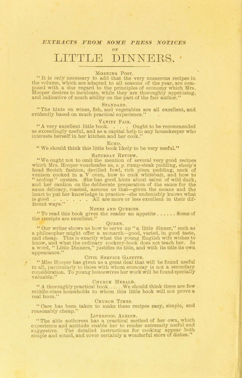 EXTRACTS FROM SOME PRESS NOTICES OF LITTLE DINNERS. • Mornino Post. “It is only necessary to add that the very numerous recipes in the volume, which are adapted to all seasons of the year, are com- posed with a due regard to the principles of economy which Mrs. Hooper desires to inculcate, while they are thoroughly appetising, and indicative of much ability on the part of the fair author.” Standard. “ The hints on wines, fish, and vegetables are all excellent, and evidently based on much practical experience.” Vanity Fair. “ A very excellent little book. . . . Ought to be recommended as exceedingly useful, and as a capital help to any housekeeper who interests herself in her kitchen and her cook.” Echo. “ We should think this little book likely to be very useful.” Saturday Review. “We ought not to omit the mention of several very good recipes which Mrs. Hooper vouchsafes us, e. g. rump-steak pudding, sheep’s head Scotch fashion, devilled fowl, rich plum pudding, neck of venison cooked in a V oven, how to cook whitebait, and how to “ scollop ” oysters. She has good hints about salmi of wild duck, and her caution on the deliberate preparation of the sauce for the same delicacy, roasted, assures us that—given the means and the heart to put her knowledge in practice—she undeniably knows what is good All are more or less excellent in their dif- ferent ways.” Notes and Queries. “ To read this book gives the reader an appetite Some of the receipts are excellent.” Queen. “ Our writer shows us how to serve up “a little dinner,” such as a philosopher might offer a monarch—good, varied, in good taste, and cheap. This is exactly what the young English wife wishes to know, and what the ordinary cookery-book does not teach her. In a word, “ Little Dinners,” justifies its title, and with its title its own appearance.” Civil Service Gazette. “ Miss Hooper has given us a great deal that will be found useful to all, particularly to those with whom economy is not a secondary consideration. To young housewives her work will be found specially valuable.” Church Herald. “ A thoroughly practical book We should think there are few middle-class households to whom this little book will not prove a real boon.” Church Ttmes. “ Care has been taken to make these recipes easy, simple, and reasonably cheap.” Liverpool Albion. “ The able authoress has a practical method of her own, which experience and aptitude enable her to render extremely useful and suggestive. The detailed instructions for cooking appear both simple and sound, and cover certainly a wonderful store of dishes.”