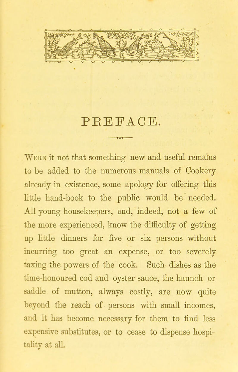 PREFACE. Were it not that something new and useful remains to be added to the numerous manuals of Cookery already in existence, some apology for offering this little hand-book to the public would be needed. All young housekeepers, and, indeed, not a few of the more experienced, know the difficulty of getting up little dinners for five or six persons without incurring too great an expense, or too severely taxing the powers of the cook. Such dishes as the time-honoured cod and oyster sauce, the haunch or saddle of mutton, always costly, are now quite beyond the reach of persons with small incomes, and it has become necessary for them to find less expensive substitutes, or to cease to dispense hospi- tality at all.