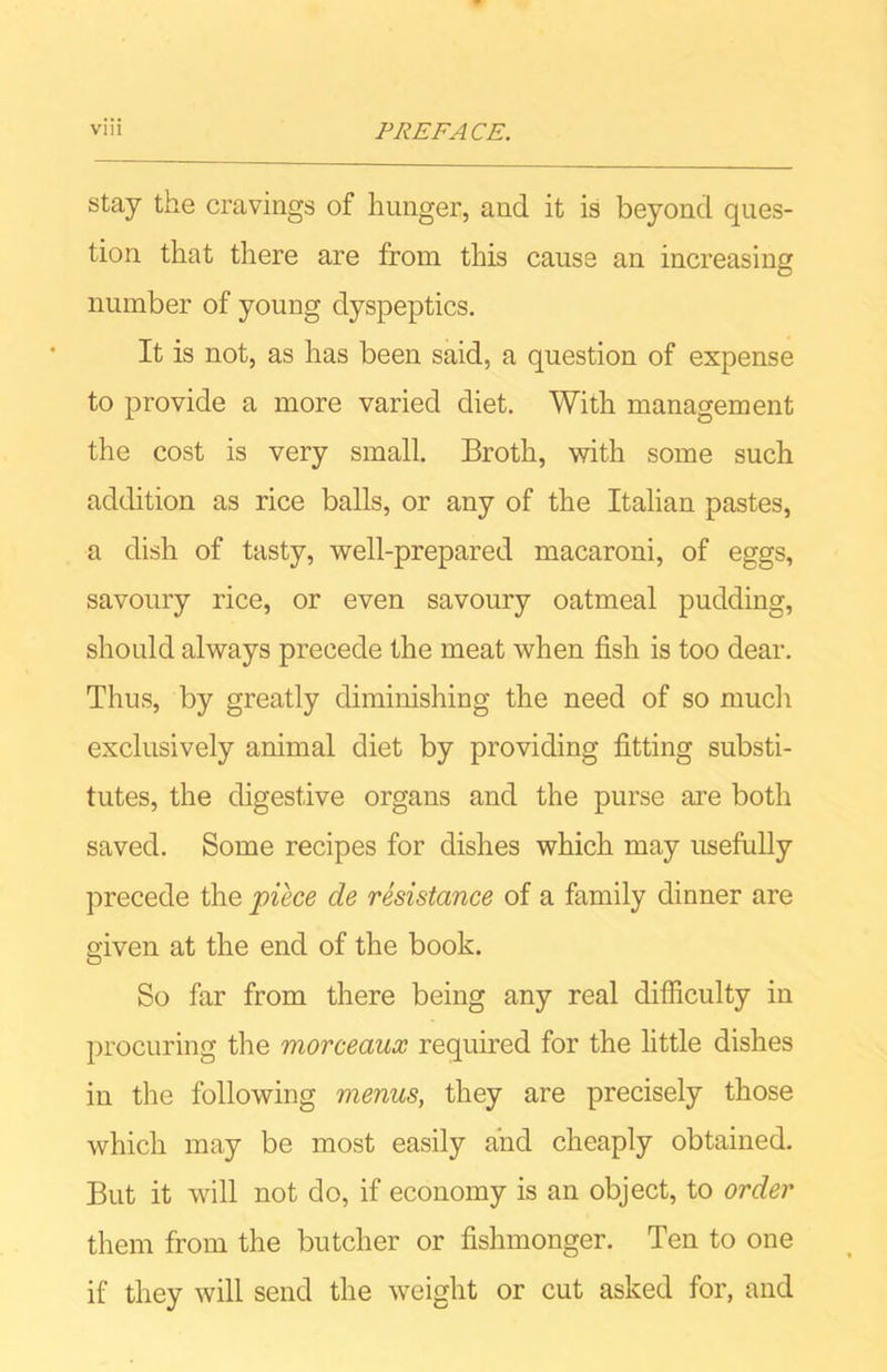 stay the cravings of hunger, and it is beyond ques- tion that there are from this cause an increasing number of young dyspeptics. It is not, as has been said, a question of expense to provide a more varied diet. With management the cost is very small. Broth, with some such addition as rice balls, or any of the Italian pastes, a dish of tasty, well-prepared macaroni, of eggs, savoury rice, or even savoury oatmeal pudding, should always precede the meat when fish is too dear. Thus, by greatly diminishing the need of so much exclusively animal diet by providing fitting substi- tutes, the digestive organs and the purse are both saved. Some recipes for dishes which may usefully precede the piece de resistance of a family dinner are given at the end of the book. So far from there being any real difficulty in procuring the morceaux required for the little dishes in the following menus, they are precisely those which may be most easily and cheaply obtained. But it will not do, if economy is an object, to order them from the butcher or fishmonger. Ten to one if they will send the weight or cut asked for, and