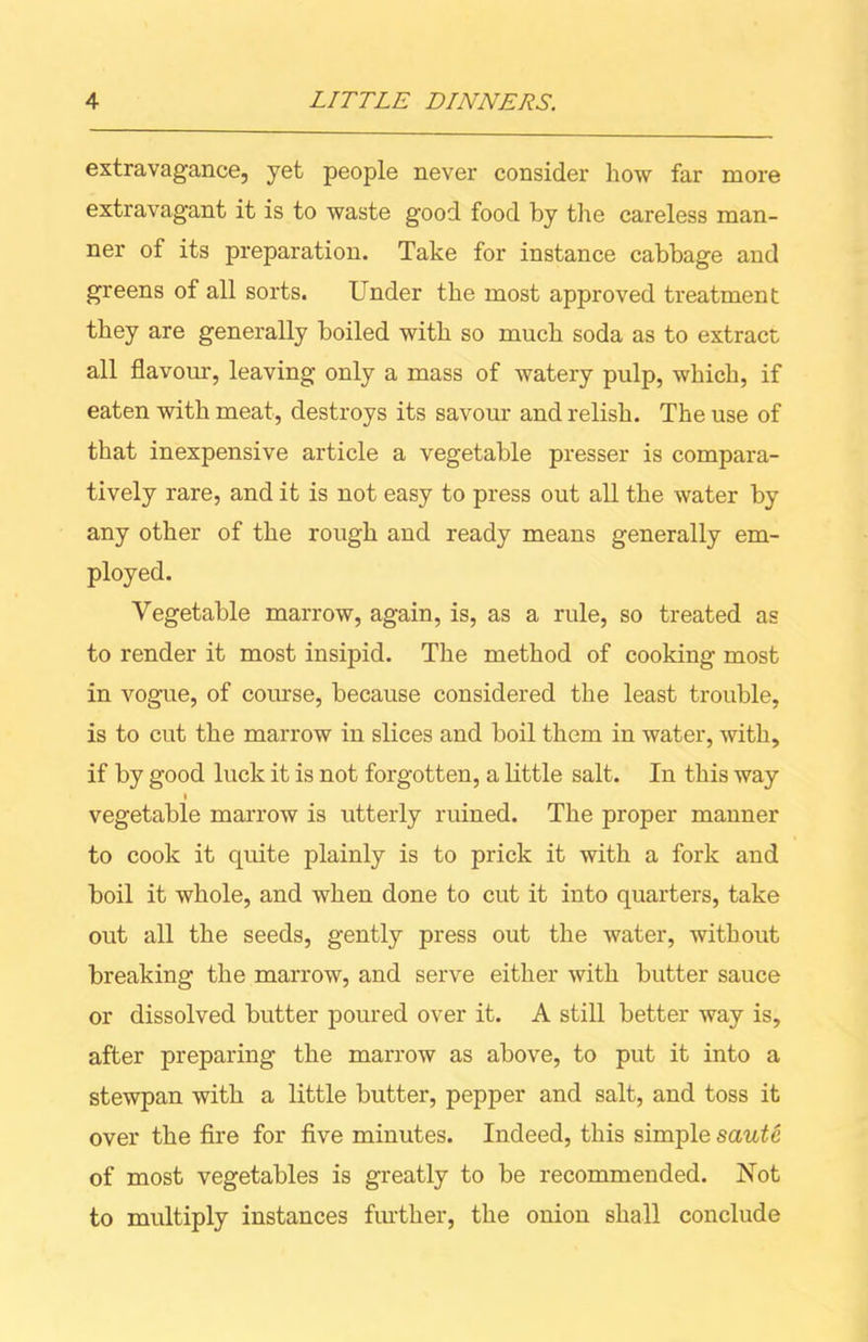 extravagance, yet people never consider how far more extravagant it is to waste good food by the careless man- ner of its preparation. Take for instance cabbage and greens of all sorts. Under the most approved treatment they are generally boiled with so much soda as to extract all flavour, leaving only a mass of watery pulp, which, if eaten with meat, destroys its savour and relish. The use of that inexpensive article a vegetable presser is compara- tively rare, and it is not easy to press out all the water by any other of the rough and ready means generally em- ployed. Vegetable marrow, again, is, as a rule, so treated as to render it most insipid. The method of cooking most in vogue, of course, because considered the least trouble, is to cut the marrow in slices and boil them in water, with, if by good luck it is not forgotten, a little salt. In this way i vegetable marrow is utterly ruined. The proper manner to cook it quite plainly is to prick it with a fork and boil it whole, and when done to cut it into quarters, take out all the seeds, gently press out the water, without breaking the marrow, and serve either with butter sauce or dissolved butter poured over it. A still better way is, after preparing the marrow as above, to put it into a stewpan with a little butter, pepper and salt, and toss it over the fire for five minutes. Indeed, this simple saute of most vegetables is greatly to be recommended. Not to multiply instances further, the onion shall conclude