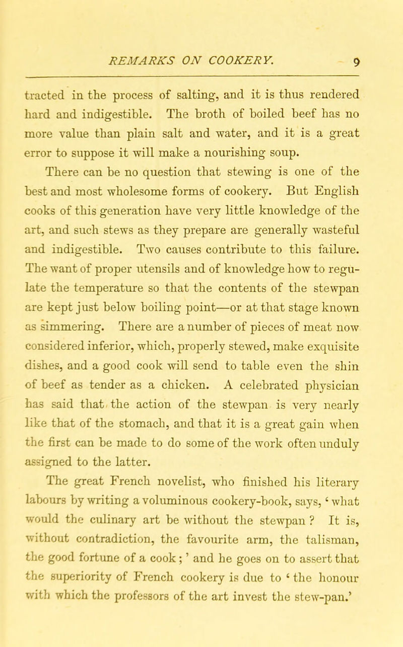 tracted in the process of salting, and it is thus rendered hard and indigestible. The broth of boiled beef has no more value than plain salt and water, and it is a great error to suppose it will make a nourishing soup. There can be no question that stewing is one of the best and most wholesome forms of cookery. But English cooks of this generation have very little knowledge of the art, and such stews as they prepare are generally wasteful and indigestible. Two causes contribute to this failure. The want of proper utensils and of knowledge how to regu- late the temperature so that the contents of the stewpan are kept just below boiling point—or at that stage known as simmering. There are a number of pieces of meat now considered inferior, which, properly stewed, make exquisite dishes, and a good cook will send to table even the shin of beef as tender as a chicken. A celebrated physician has said that the action of the stewpan is very nearly like that of the stomach, and that it is a great gain when the first can be made to do some of the work often unduly assigned to the latter. The great French novelist, who finished his literary labours by writing a voluminous cookery-book, says,4 what would the culinary art be without the stewpan ? It is, without contradiction, the favourite arm, the talisman, the good fortune of a cook; ’ and he goes on to assert that the superiority of French cookery is due to 4 the honour with which the professors of the art invest the stew-pan.’