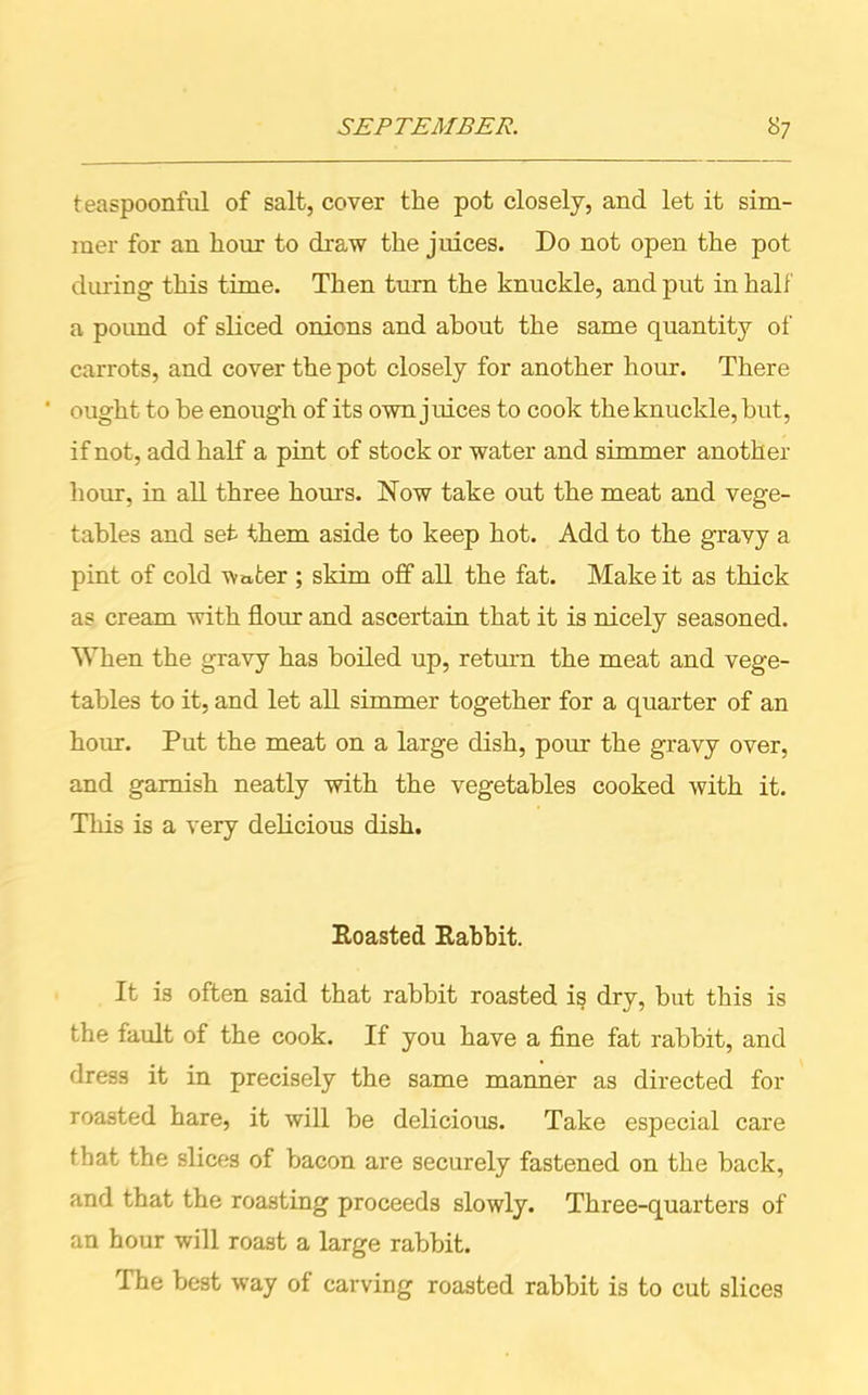 teaspoonful of salt, cover the pot closely, and let it sim- mer for an hour to draw the juices. Do not open the pot during this time. Then turn the knuckle, and put in half a poimd of sliced onions and about the same quantity of carrots, and cover the pot closely for another hour. There ' ought to be enough of its own j uices to cook the knuckle, hut, if not, add half a pint of stock or water and simmer another hour, in all three hours. Now take out the meat and vege- tables and set them aside to keep hot. Add to the gravy a pint of cold water ; skim off all the fat. Make it as thick as cream with flour and ascertain that it is nicely seasoned. When the gravy has boiled up, return the meat and vege- tables to it, and let all simmer together for a quarter of an horn. Put the meat on a large dish, pour the gravy over, and garnish neatly with the vegetables cooked with it. This is a very delicious dish. Roasted Rabbit. It is often said that rabbit roasted is dry, hut this is the fault of the cook. If you have a fine fat rabbit, and dress it in precisely the same manner as directed for roasted hare, it will be delicious. Take especial care that the slices of bacon are securely fastened on the back, and that the roasting proceeds slowly. Three-quarters of an hour will roast a large rabbit. The best way of carving roasted rabbit is to cut slices