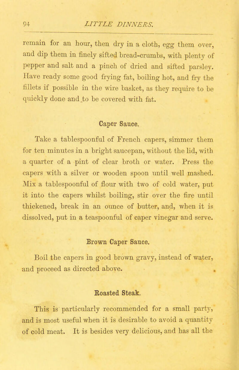 remain for an hour, then dry in a cloth, egg them over, and dip them in finely sifted bread-crumhs, with plenty of pepper and salt and a pinch of dried and sifted parsley. Have ready some good frying fat, boiling hot, and fry the fillets if possible in the wire basket, as they require to be quickly done and_to be covered with fat. Caper Sauce. Take a tahlespoonful of French capers, simmer them for ten minutes in a bright saucepan, without the lid, with a quarter of a pint of clear broth or water. Press the capers with a silver or wooden spoon until well mashed. Mix a tablespoonful of flour with two of cold water, put it into the capers whilst boiling, stir over the fire until thickened, break in an ounce of butter, and, when it is dissolved, put in a teaspoonful of caper vinegar and serve. Brown Caper Sauce. Boil the capers in good brown gravy, instead of water, and proceed as directed above. Roasted Steak. This is particularly recommended for a small party, and is most useful when it is desirable to avoid a quantity of cold meat. It is besides very delicious, and has all the