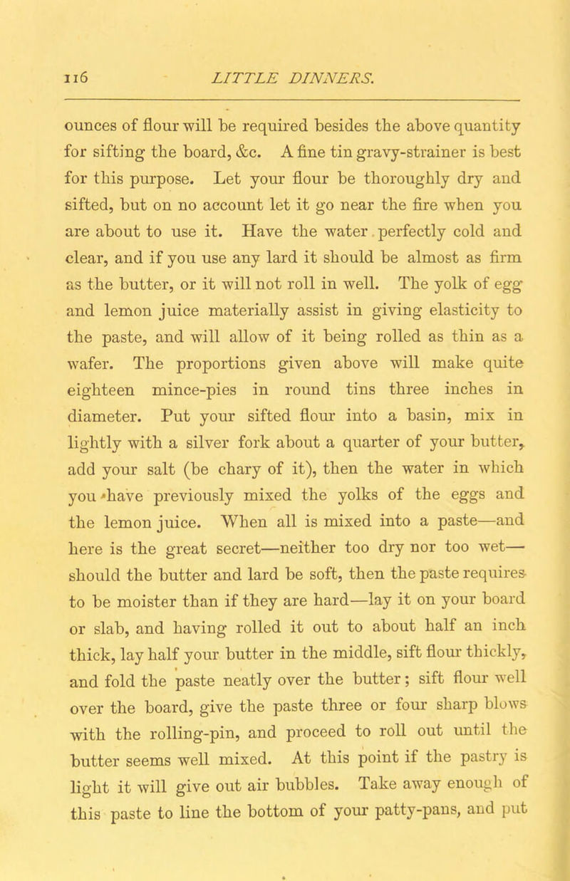 ounces of flour will be required besides the above quantity for sifting the board, &c. A fine tin gravy-strainer is best for this purpose. Let your flour be thoroughly dry and sifted, but on no account let it go near the fire when you are about to use it. Have the water perfectly cold and clear, and if you use any lard it should be almost as firm as the butter, or it will not roll in well. The yolk of egg’ and lemon juice materially assist in giving elasticity to the paste, and will allow of it being rolled as thin as a wafer. The proportions given above will make quite eighteen mince-pies in round tins three inches in diameter. Put your sifted flour into a basin, mix in lightly with a silver fork about a quarter of your butter, add your salt (be chary of it), then the water in which you 'have previously mixed the yolks of the eggs and the lemon juice. When all is mixed into a paste—and here is the great secret—neither too dry nor too wet— should the butter and lard be soft, then the paste requires to be moister than if they are hard—lay it on your board or slab, and having rolled it out to about half an inch thick, lay half your butter in the middle, sift flour thickly, and fold the paste neatly over the butter; sift flour well over the board, give the paste three or four sharp blows with the rolling-pin, and proceed to roll out until the butter seems well mixed. At this point if the pastry is light it will give out air bubbles. Take away enough of this paste to line the bottom of your patty-pans, and put