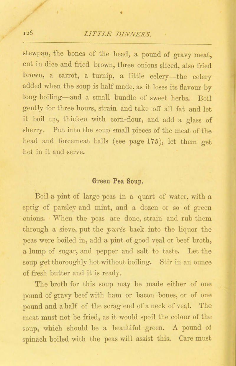 s’ 126 LITTLE DINNERS. stewjoan, the bones of the head, a pound of gravy meat, cut in dice and fried brown, three onions sliced, also fried brown, a carrot, a turnip, a little celery—the celery added when the soup is half made, as it loses its flavour by long boiling—and a small bundle of sweet herbs. Boil gently for three hours, strain and take off all fat and let it boil up, thicken with corn-flour, and add a glass of sherry. Put into the soup small pieces of the meat of the head and forcemeat balls (see page 175), let them get hot in it and serve. Green Pea Soup. Boil a pint of large peas in a quart of water, with a sprig of parsley and mint, and a dozen or so of green onions. When the peas are done, strain and rub them through a sieve, put the puree back into the liquor the peas were boiled in, add a pint of good veal or beef broth, a lump of sugar, and pepper and salt to taste. Let the soup get thoroughly hot without boiling. Stir in an ounce of fresh butter and it is ready. The broth for this soup may be made either of one pound of gravy beef with ham or bacon bones, or of one pound and a half of the scrag end of a neck of veal- The meat must not be fried, as it would spoil the colour of the soup, which should be a beautiful green. A pound oi spinach boiled with the peas will assist this. Care must