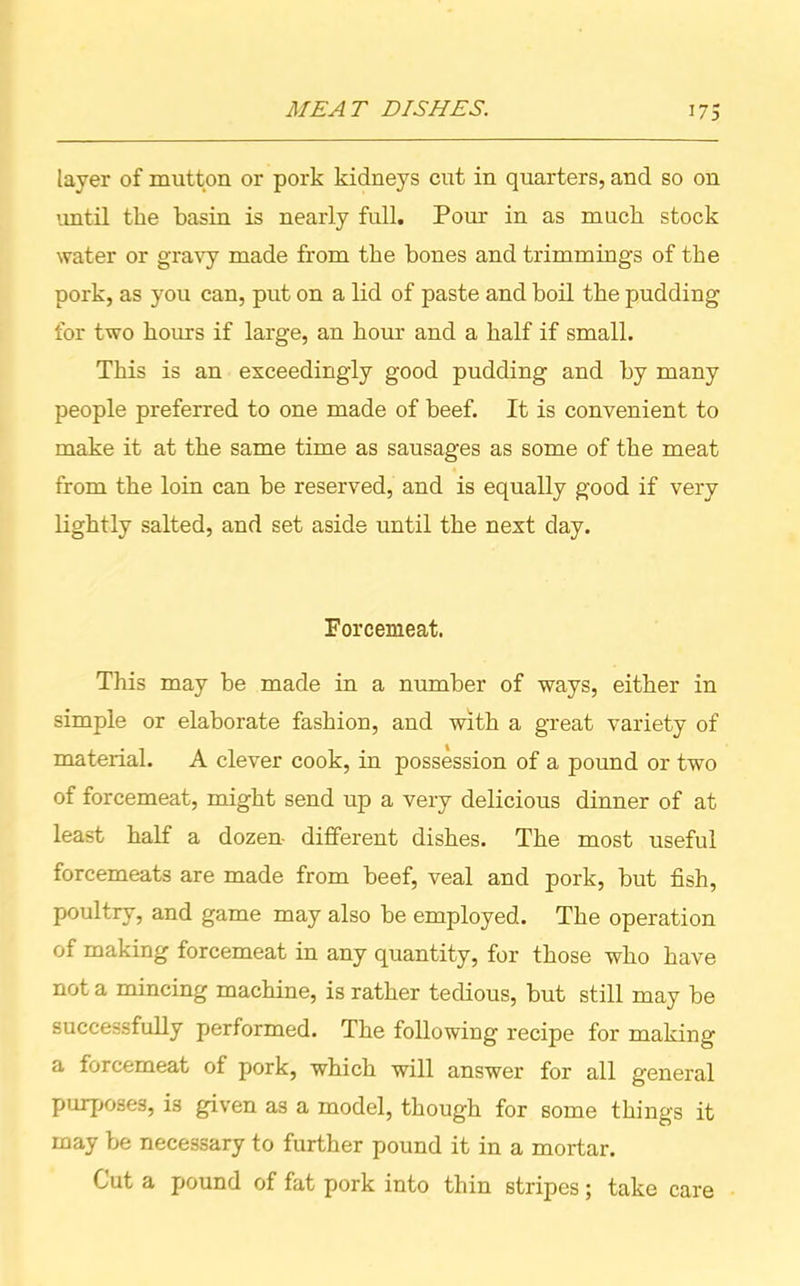 layer of mutton or pork kidneys cut in quarters, and so on until the basin is nearly full. Pour in as much stock water or gravy made from the bones and trimmings of the pork, as you can, put on a lid of paste and boil the pudding for two hours if large, an hour and a half if small. This is an exceedingly good pudding and by many people preferred to one made of beef. It is convenient to make it at the same time as sausages as some of the meat from the loin can be reserved, and is equally good if very lightly salted, and set aside until the next day. Forcemeat. This may be made in a number of ways, either in simple or elaborate fashion, and with a great variety of material. A clever cook, in possession of a pound or two of forcemeat, might send up a very delicious dinner of at least half a dozen different dishes. The most useful forcemeats are made from beef, veal and pork, but fish, poultry, and game may also be employed. The operation of making forcemeat in any quantity, for those who have not a mincing machine, is rather tedious, but still may be successfully performed. The following recipe for making a forcemeat of pork, which will answer for all general purposes, is given as a model, though for some things it may be necessary to further pound it in a mortar. Cut a pound of fat pork into thin stripes; take care