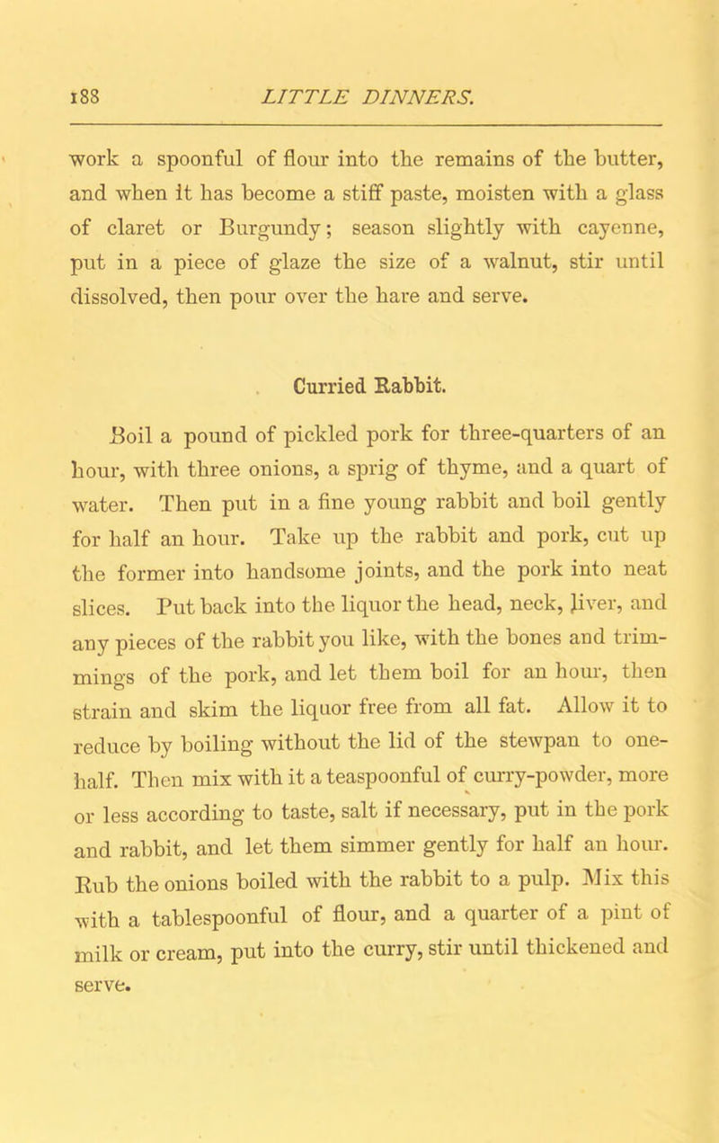 work a spoonful of flour into the remains of the butter, and when it has become a stiff paste, moisten with a glass of claret or Burgundy; season slightly with cayenne, put in a piece of glaze the size of a walnut, stir until dissolved, then pour over the hare and serve. Curried Babbit. Boil a pound of pickled pork for three-quarters of an hour, with three onions, a sprig of thyme, and a quart of water. Then put in a fine young rabbit and boil gently for half an hour. Take up the rabbit and pork, cut up the former into handsome joints, and the pork into neat slices. Put back into the liquor the head, neck, liver, and any pieces of the rabbit you like, with the bones and trim- mings of the pork, and let them boil for an hour, then strain and skim the liquor free from all fat. Allow it to reduce by boiling without the lid of the stewpan to one- half. Then mix with it a teaspoonful of curry-powder, more or less according to taste, salt if necessary, put in the pork and rabbit, and let them simmer gently for half an hour. Rub the onions boiled with the rabbit to a pulp. Mix this with a tablespoonful of flour, and a quarter of a pint of milk or cream, put into the curry, stir until thickened and serve.