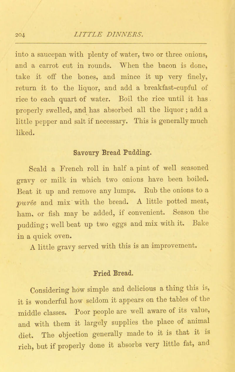 into a saucepan with plenty of water, two or three onions, and a carrot cut in rounds. When the bacon is done, take it off the bones, and mince it up very finely, return it to the liquor, and add a breakfast-cupful of rice to each quart of water. Boil the rice until it has properly swelled, and has absorbed all the liquor ; add a little pepper and salt if necessary. This is generally much liked. Savoury Bread Pudding. Scald a French roll in half a pint of well seasoned gravy or milk in which two onions have been boiled. Beat it up and remove any lumps. Bub the onions to a puree and mix with the bread. A little potted meat, ham, or fish may be added, if convenient. Season the pudding; well beat up two eggs and mix with it. Bake in a quick oven. A little gravy served with this is an improvement. Fried Bread. Considering how simple and delicious a thing this is, it is wonderful how seldom it appears on the tables of the middle classes. Poor people are well aware of its value, and with them it largely supplies the place of animal diet. The objection generally made to it is that it is rich, but if properly done it absorbs very little fat, and