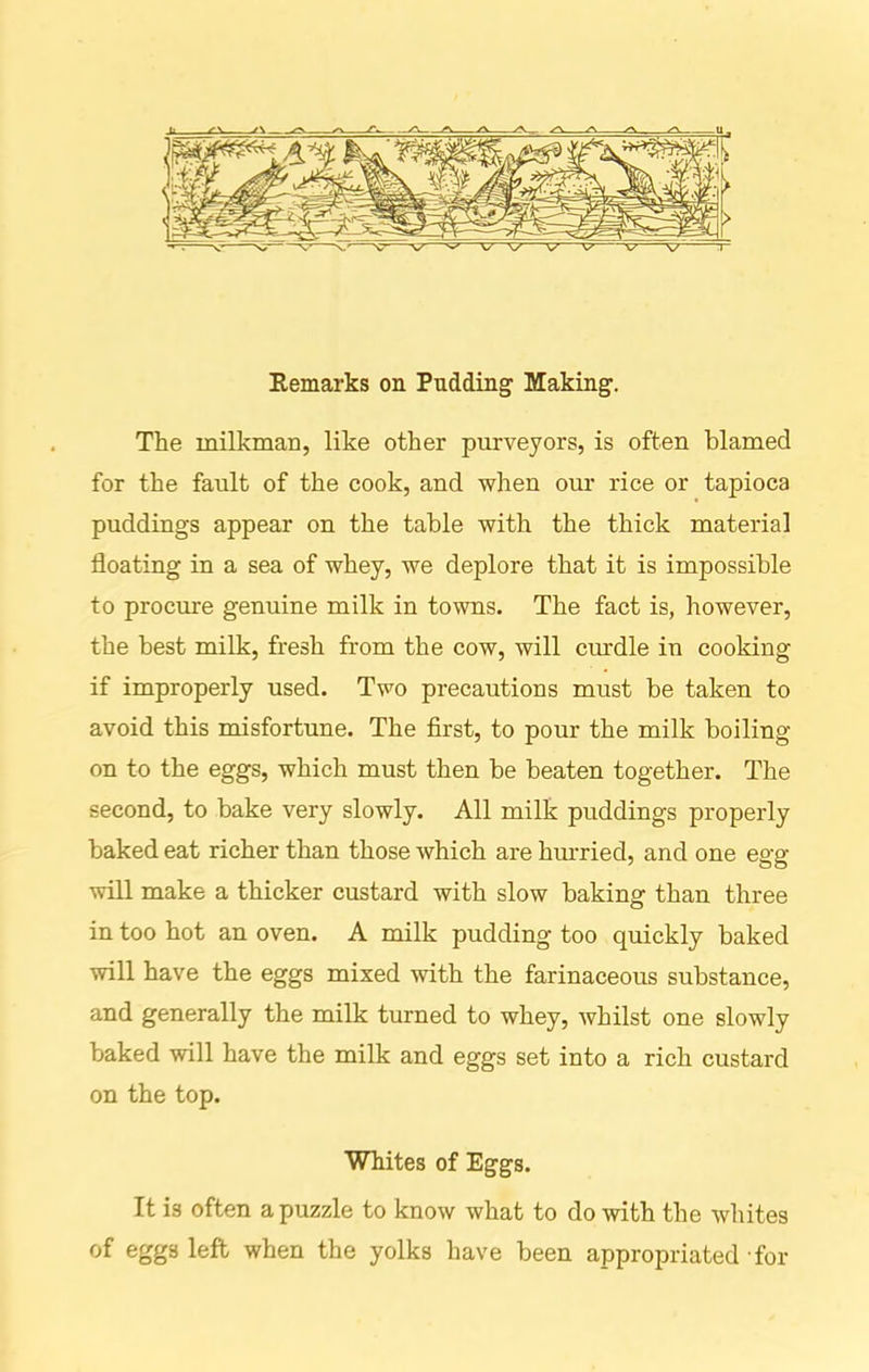 Remarks on Pudding Making. The milkman, like other purveyors, is often blamed for the fault of the cook, and when our rice or tapioca puddings appear on the table with the thick material floating in a sea of whey, we deplore that it is impossible to procure genuine milk in towns. The fact is, however, the best milk, fresh from the cow, will curdle in cooking if improperly used. Two precautions must be taken to avoid this misfortune. The first, to pour the milk boiling- on to the eggs, which must then be beaten together. The second, to bake very slowly. All milk puddings properly baked eat richer than those which are hurried, and one egg- will make a thicker custard with slow baking than three in too hot an oven. A milk pudding too quickly baked will have the eggs mixed with the farinaceous substance, and generally the milk turned to whey, whilst one slowly baked will have the milk and eggs set into a rich custard on the top. Whites of Eggs. It is often a puzzle to know what to do with the whites of eggs left when the yolks have been appropriated for