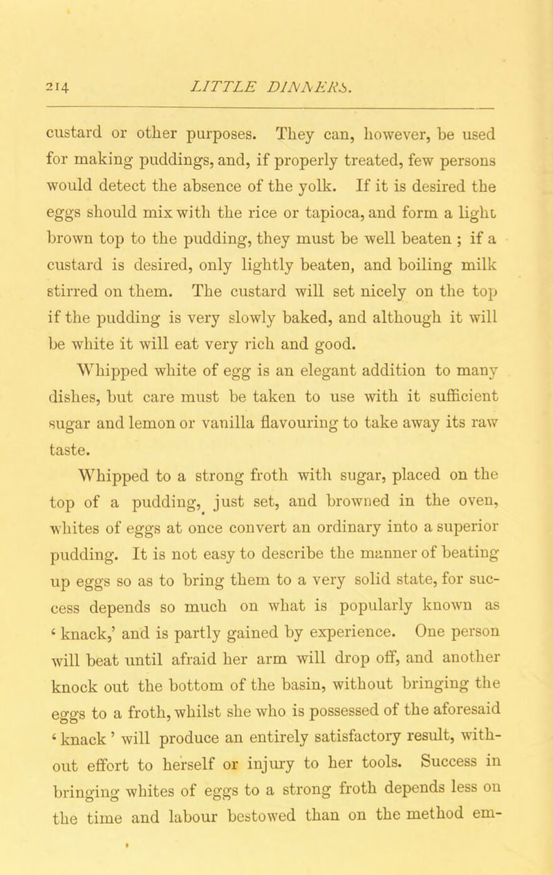 custard or other purposes. They can, however, be used for making puddings, and, if properly treated, few persons would detect the absence of the yolk. If it is desired the eggs should mix with the rice or tapioca, and form a light, brown top to the pudding, they must be well beaten ; if a custard is desired, only lightly beaten, and boiling milk stirred on them. The custard will set nicely on the top if the pudding is very slowly baked, and although it will be white it will eat very rich and good. Whipped white of egg is an elegant addition to many dishes, but care must be taken to use with it sufficient •sugar and lemon or vanilla flavouring to take away its raw taste. Whipped to a strong froth with sugar, placed on the top of a pudding, just set, and browned in the oven, whites of eggs at once convert an ordinary into a superior pudding. It is not easy to describe the manner of beating up eggs so as to bring them to a very solid state, for suc- cess depends so much on what is popularly known as 4 knack,’ and is partly gained by experience. One person will beat until afraid her arm will drop off, and another knock out the bottom of the basin, without bringing the eggs to a froth, whilst she who is possessed of the aforesaid 4 knack ’ will produce an entirely satisfactory result, with- out effort to herself or injury to her tools. Success in bringing whites of eggs to a strong froth depends less on the time and labour bestowed than on the method em-