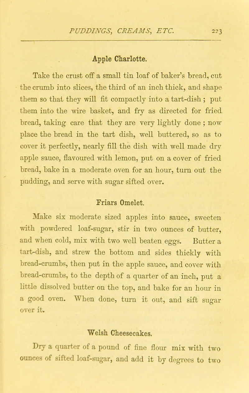 Apple Charlotte. Take the crust off a small tin loaf of baker’s bread, cut the crumb into slices, the third of an inch thick, and shape them so that they will fit compactly into a tart-dish ; put them into the wire basket, and fry as directed for fried bread, taking care that they are very lightly done ; now place the bread in the tart dish, well buttered, so as to cover it perfectly, nearly fill the dish with well made dry apple sauce, flavoured with lemon, put on a cover of fried bread, bake in a moderate oven for an hour, turn out the pudding, and serve with sugar sifted over. Friars Omelet. Make six moderate sized apples into sauce, sweeten with powdered loaf-sugar, stir in two ounces of butter, and when cold, mix with two well beaten eggs. Butter a tart-dish, and strew the bottom and sides thickly with bread-crumbs, then put in the apple sauce, and cover with bread-crumbs, to the depth of a quarter of an inch, put a little dissolved butter on the top, and bake for an hour in a good oven. When done, turn it out, and sift sugar over it. Welsh Cheesecakes. Dry a quarter of a pound of fine flour mix with two ounces of sifted loaf-sugar, and add it by degrees to two