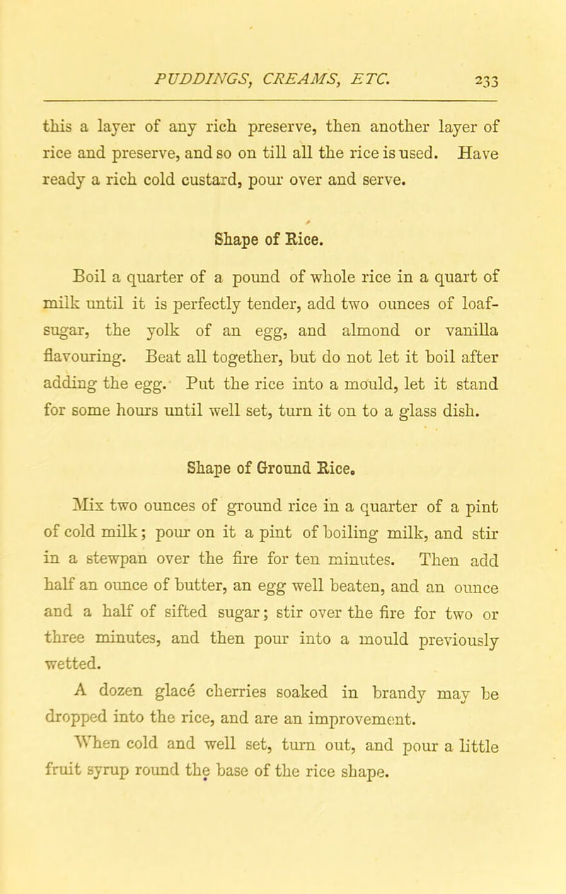 this a layer of any rich preserve, then another layer of rice and preserve, and so on till all the rice is used. Have ready a rich cold custard, pour over and serve. a Shape of Rice. Boil a quarter of a pound of whole rice in a quart of milk until it is perfectly tender, add two ounces of loaf- sugar, the yolk of an egg, and almond or vanilla flavouring. Beat all together, but do not let it boil after adding the egg. Put the rice into a mould, let it stand for some hours until well set, turn it on to a glass dish. Shape of Ground Rice. Mix two ounces of ground rice in a quarter of a pint of cold milk; pour on it a pint of boiling milk, and stir in a stewpan over the fire for ten minutes. Then add half an ounce of butter, an egg well beaten, and an ounce and a half of sifted sugar; stir over the fire for two or three minutes, and then pour into a mould previously wetted. A dozen glace cherries soaked in brandy may be dropped into the rice, and are an improvement. When cold and well set, turn out, and pour a little fruit syrup round the base of the rice shape.