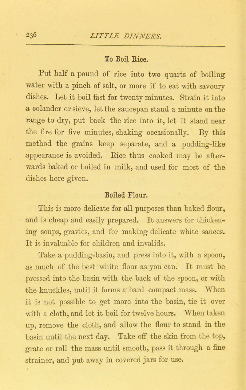 To Eoil Eice. Put half a pound of rice into two quarts of boiling water with a pinch of salt, or more if to eat with savoury dishes. Let it boil fast for twenty minutes. Strain it into a colander or sieve, let the saucepan stand a minute on the range to dry, put back tlie rice into it, let it stand near the fire for five minutes, shaking occasionally. By this method the grains keep separate, and a pudding-like appearance is avoided. Bice thus cooked may be after- wards baked or boiled iu milk, and used for most of the dishes here given. Boiled Flour. This is more delicate for all purposes than baked flour, and is cheap and easily prepared. It answers for thicken- ing soups, gravies, and for making delicate white sauces. It is invaluable for children and invalids. Take a pudding-basin, and press into it, with a spoon, as much of the best white flour as you can. It must be pressed into the basin with the back of the spoon, or with the knuckles, until it forms a hard compact mass. When it is not possible to get more into the basin, tie it over with a cloth, and let it boil for twelve horns. When taken up, remove the cloth, and allow the flour to stand in the basin until the next day. Take off the skin from the top, grate or roll the mass until smooth, pass it through a fine strainer, and put away in covered jars for use.