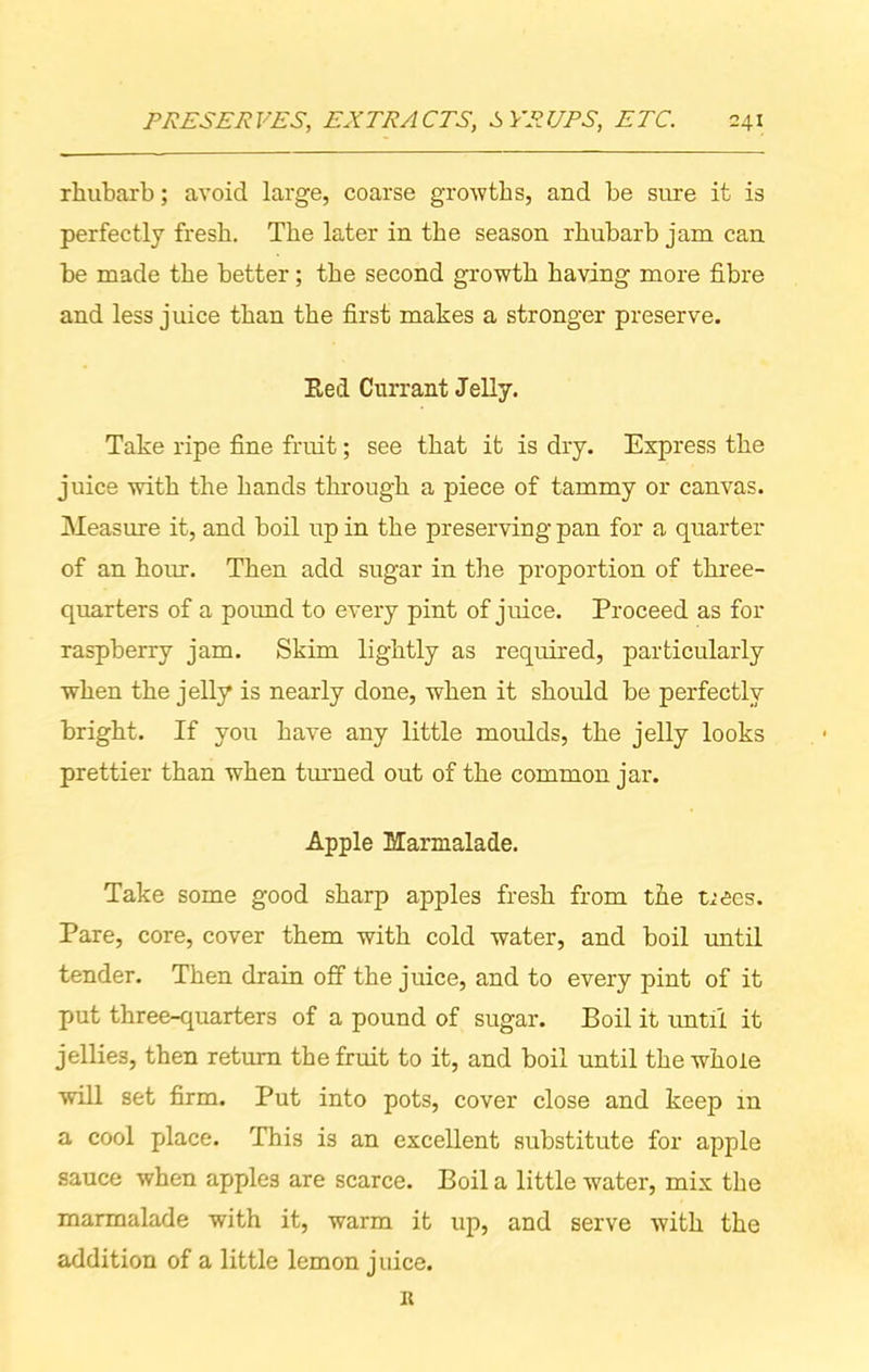 rhubarb; avoid large, coarse growths, and be sure it is perfectly fresh. The later in the season rhubarb jam can be made the better; the second growth having more fibre and less juice than the first makes a stronger preserve. Ked Currant Jelly. Take ripe fine fruit; see that it is dry. Express the juice with the hands through a piece of tammy or canvas. Measure it, and boil up in the preserving pan for a quarter of an hour. Then add sugar in the proportion of three- quarters of a pound to every pint of juice. Proceed as for raspberry jam. Skim lightly as required, particularly when the jelly is nearly done, when it should be perfectly bright. If you have any little moulds, the jelly looks prettier than when turned out of the common jar. Apple Marmalade. Take some good sharp apples fresh from the tiees. Pare, core, cover them with cold water, and boil until tender. Then drain off the juice, and to every pint of it put three-quarters of a pound of sugar. Boil it until it jellies, then return the fruit to it, and boil until the whole will set firm. Put into pots, cover close and keep in a cool place. This is an excellent substitute for apple sauce when apples are scarce. Boil a little water, mix the marmalade with it, warm it up, and serve with the addition of a little lemon juice. 11