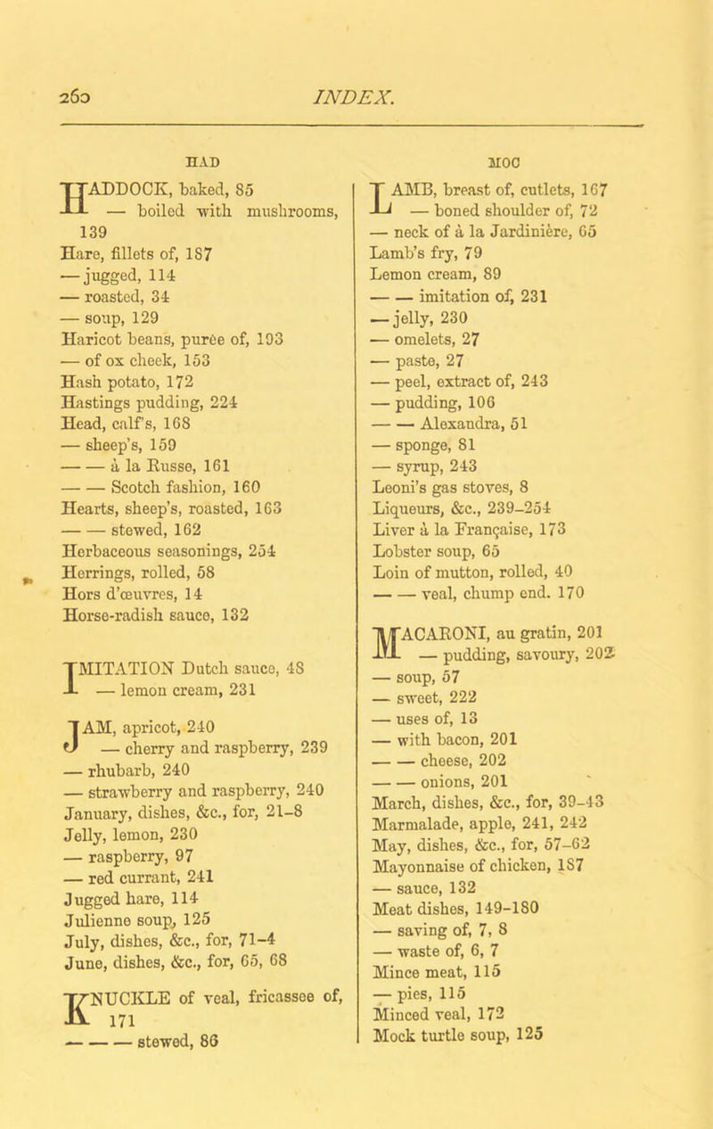 HAD Haddock, baked, ss — boiled ■with mushrooms, 139 Hare, fillets of, 1S7 — jugged, 114 — roasted, 34 — soup, 129 Haricot beans, puree of, 193 — of ox cheek, 153 Hash potato, 172 Hastings pudding, 224 Head, calf's, 16S — sheep’s, 159 a la Kusse, 161 Scotch fashion, 160 Hearts, sheep’s, roasted, 163 stewed, 162 Herbaceous seasonings, 254 Herrings, rolled, 58 Hors d’ceuvres, 14 Horse-radish sauce, 132 IMITATION Dutch sauce, 4S — lemon cream, 231 JAM, apricot, 240 — cherry and raspberry, 239 — rhubarb, 240 — strawberry and raspberry, 240 January, dishes, &c., for, 21-8 Jelly, lemon, 230 — raspberry, 97 — red currant, 241 Jugged hare, 114 Julienne soup, 125 July, dishes, &c., for, 71-4 June, dishes, &c., for, 65, 68 ENUCKLE of veal, fricassoe of, 171 stewed, 86 HOC LAMB, breast of, cutlets, 167 — boned shoulder of, 72 — neck of a la Jardiniere, Go Lamb’s fry, 79 Lemon cream, 89 imitation of, 231 — jelly, 230 -— omelets, 27 — paste, 27 — peel, extract of, 243 — pudding, 106 Alexandra, 51 — sponge, 81 — syrup, 243 Leoni’s gas stoves, 8 Liqueurs, &c., 239-254 Liver a la Franqaise, 173 Lobster soup, 65 Loin of mutton, rolled, 40 veal, chump end. 170 ACARONI, au gratin, 201 — pudding, savoury, 202 — soup, 57 — sweet, 222 — uses of, 13 — with bacon, 201 cheese, 202 onions, 201 March, dishes, &c., for, 39-43 Marmalade, apple, 241, 242 May, dishes, &c., for, 57-62 Mayonnaise of chicken, 1S7 — sauce, 132 Meat dishes, 149-1 SO — saving of, 7, 8 — waste of, 6, 7 Mince meat, 115 — pies, 115 Minced veal, 172 Mock turtle soup, 125