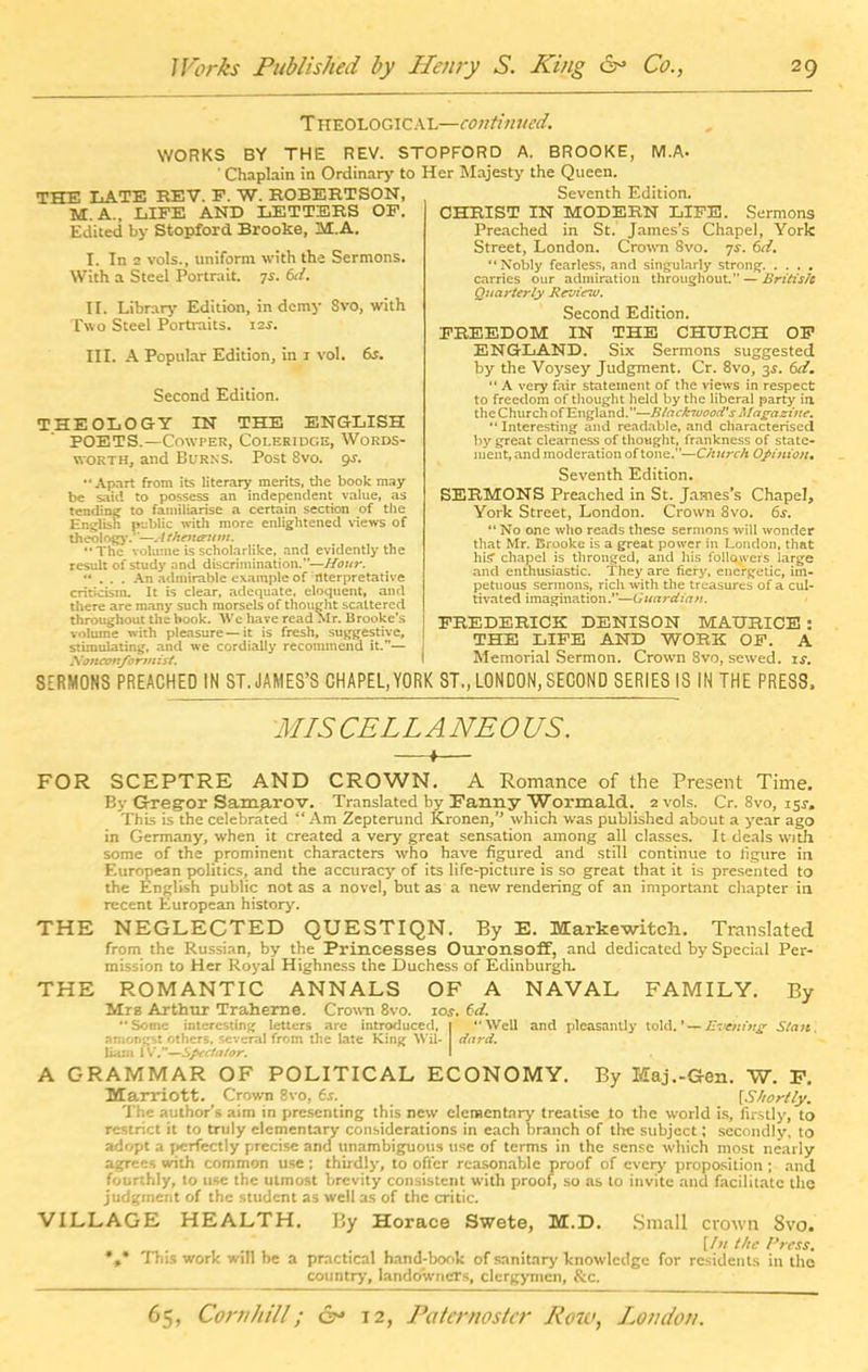 Theological—continued. REV. STOPFORD A. BROOKE, M.A- to Her Majesty the Queen. Seventh Edition. WORKS BY THE ' Chaplain in Ordinary THE LATE REV. F. W. ROBERTSON, M. A., LIFE AND LETTERS OF. Edited by Stopford Brooke, At.A. I. In 2 vols., uniform with the Sermons. With a Steel Portrait, ys. 6ti. II. Library Edition, in demy 8vo, with Two Steel Portraits. 12s. III. A Popular Edition, in 1 vol. 6s. Second Edition. THEOLOGY IN THE ENGLISH POETS.—Cowper, Coleridge, Words- worth, and Burns. Post 8vo. 9s. Apart from its literary merits, die book may be said to possess an independent value, as tending to familiarise a certain section of the English public with more enlightened views of theology.'—A thentntm. The volume is scholarlike, and evidently the result of study and discrimination.'’—Hour. ... An admirable example of nterpretative criticism. It is clear, adequate, eloquent, and diere are many such morsels of thought scattered throughout the book. We have read Mr. Brooke's volume with pleasure—it is fresh, suggestive, stimulating, and we cordially recommend it.— Nonamfo rm 1st. CHRIST IN MODERN LIFE. Sermons Preached in St. James's Chapel, York Street, London. Crown 8vo. 7.?. 6d. “Nobly fearless, and singularly strong carries our admiration throughout.” — Britis/c Quarterly Revinv. Second Edition. FREEDOM IN THE CHURCH OP ENGLAND. Six Sermons suggested by the Voysey Judgment. Cr. 8vo, 3$. 6dm “ A very fair statement of the views in respect to freedom of thought held by the liberal party in the Church of England.—Blackwood's Magazine. “ Interesting and readable, and characterised by great clearness of thought, frankness of state- ment, and moderation of tone.”—Church Opinion, Seventh Edition. SERMONS Preached in St. James's Chapel, York Street, London. Crown 8vo. 6s. “ No one who reads these sermons will wonder that Mr. Brooke is a great power in London, that hi? chapel is thronged, and his followers large and enthusiastic. They are fiery, energetic, im- petuous sermons, rich with the treasures of a cul- tivated imagination.”—Guardian. FREDERICK DENISON MAURICE : THE LIFE AND WORK OF. A Memorial Sermon. Crown 8vo, sewed, is. SERMONS PREACHED IN ST. JAMES’S CHAPEL,YORK ST., LONDON,SECOND SERIES IS IN THE PRESS, MIS CEL LANE OKS. —♦— FOR SCEPTRE AND CROWN. A Romance of the Present Time. By Gregor Samarov. Translated by Fanny Wormald. 2 vols. Cr. 8vo, 15s-. This is the celebrated “Am Zepterund Kronen,” which was published about a year ago in Germany, when it created a very great sensation among all classes. It deals with some of the prominent characters who have figured and still continue to figure in European politics, and the accuracy of its life-picture is so great that it is presented to the English public not as a novel, but as a new rendering of an important chapter in recent European history. THE NEGLECTED QUESTIQN. By E. Markewitch. Translated from the Russian, by the Princesses Ouronsoff, and dedicated by Special Per- mission to Her Royal Highness the Duchess of Edinburgh. THE ROMANTIC ANNALS OF A NAVAL FAMILY. By Mrs Arthur Traherne. Crown 8vo. ioj. 6d. Some interesting letters are introduced, | Well and pleasantly told.’ — Evening Stmt. amongst others, several from the late King Wil- I third. liam IV.”—Spectator. \ A GRAMMAR OF POLITICAL ECONOMY. By Maj.-Gen. W. F. Marriott. Crown 8vo, 6r._ [Shortly. The author’s aim in presenting this new elementary treatise to the world is, firstly, to restrict it to truly elementary considerations in each branch of the subject; secondly, to adopt a perfectly precise and unambiguous use of terms in the sense which most nearly agrees with common use; thirdly, to offer reasonable proof of every' proposition ; and fourthly, to use the utmost brevity consistent with proof, so as to invite and facilitate the judgment of the student as well as of the critic. VILLAGE HEALTH, By Horace Swete, M.D. Small crown 8vo. [/« the Cress. *.* This work will be a practical hand-book of sanitary knowledge for residents in the country, landowners, clergymen, &c.