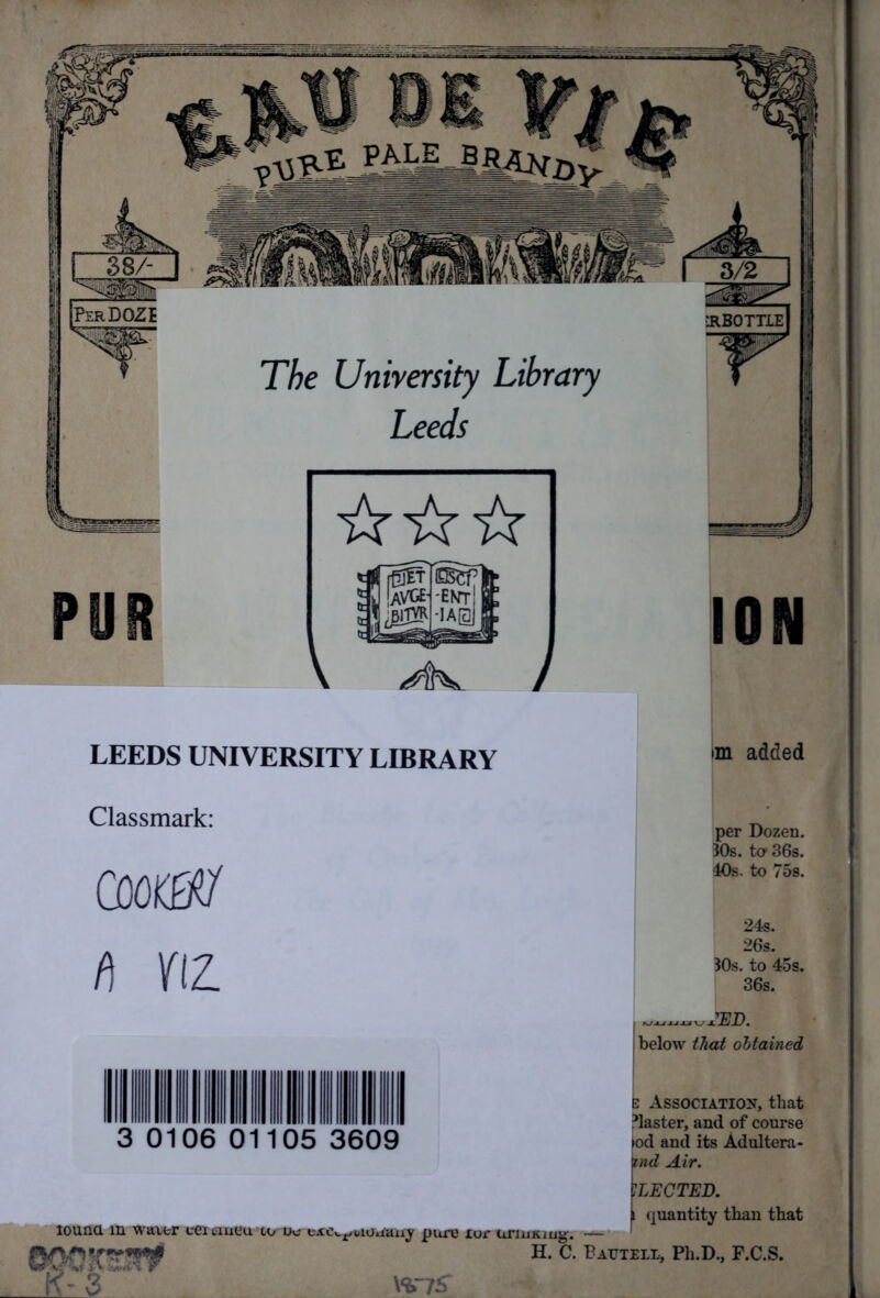 PALE_BRjUr^ Per DOZE •RBOTTIE The University Library Leeds LEEDS UNIVERSITY LIBRARY im added Classmark: CQOttfl t\ fIZ. per Dozen. 30s. ta 36s. 40s. to 75s. 24s. 26s. 30s. to 45s. 36s. Q 0106 31 05 3609 below that obtained Association, that blaster, and of course >od and its Adultera- icnd Air. ELECTED. i quantity than that iouna in waver ceivmeu co uo taie^uHMauy pure xor unuxiug. — 1 H. C. Bautell, Ph.D., F.C.S. .. W I£3 WjS