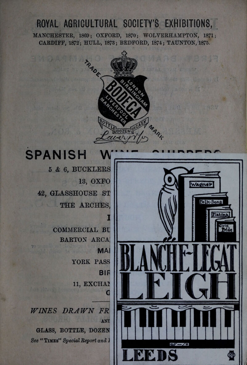 ROYAL AGRICULTURAL SOCIETY’S EXHIBITIONS, MANCHESTER, 1869; OXFORD, 1870; WOLVERHAMPTON, 1871; CARDIFF, 1872; HULL, 1873; BEDFORD, 1874; TAUNTON, 1875. SPANISH W 5 & 6, BUCKLERS 13, OXEO 42, GLASSHOUSE ST THE ARCHES, I COMMERCIAL BU BARTON ARCAJ ma| YORK PASS BIF 11, EXCHA1 G WINES DRAWN FR ANI GLASS, BOTTLE, DOZEN See “ Times” Special Report andi 1 /n ■ i i n ^ LEEDS «