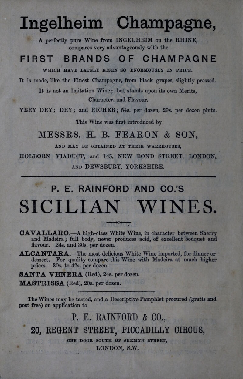 Ingelheim Champagne, A perfectly pure Wine from INGELHEIM on the RHINE, compares very advantageously with the FIRST BRANDS OF CHAMPAGNE WHICH HAVE LATELY RISEN SO ENORMOUSLY IN PRICE. It is made, like the Finest Champagne, from black grapes, slightly pressed. It is not an Imitation Wine; hut stands upon its own Merits, Character, and Flavour. VERY DRY; DRY; and RICHER; 54s. per dozen, 29s. per dozen pints. This Wine was first introduced by MESSRS. H. B. EEARON & SON, AND MAY BE OBTAINED AT THEIR WAREHOUSES, HOLBORN VIADUCT, and 145, NEW BOND STREET, LONDON, and DEWSBURY, YORKSHIRE. P. E. RAINFORD AND CO.’S SICILIAN WINES. CAVALLARO.—A high-class White Wine, in character between Sherry and Madeira; full body, never produces acid, of excellent bouquet and flavour. 24s. and 30s. per dozen. ALCANTARA .—The most delicious White Wine imported, for dinner or dessert. For quality compare this Wine with Madeira at much higher prices. 30s. to 42s. per dozen. SANTA VENERA (Red), 24s. per dozen. MASTRISSA (Red), 20s. per dozen. The Wines may be tasted, and a Descriptive Pamphlet procured (gratis and post free) on application to P. E. RAINFORD & CO., 20, REGENT STREET, PICCADILLY CIRCUS, ONE DOOR SOUTH OF JERMYN STREET, LONDON, S.W.