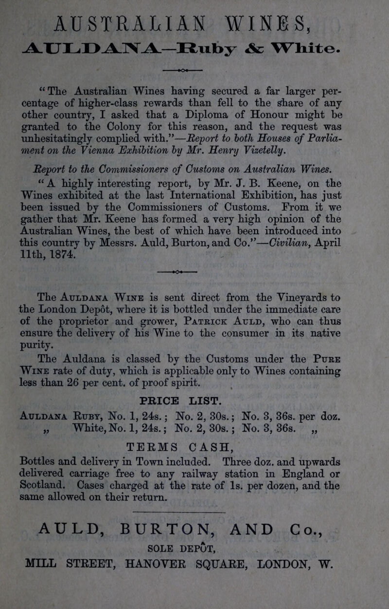 AUSTRALIAN WINES, AULDANA-Ruby Ac White. “ The Australian Wines having secured a far larger per- centage of higher-class rewards than fell to the share of any other country, I asked that a Diploma of Honour might be granted to the Colony for this reason, and the request was unhesitatingly complied with.”—Report to both Houses of Parlia- ment on the Vienna Exhibition by Mr. Henry Vizetelly. Report to the Commissioners of Customs on Australian Wines. “ A highly interesting report, by Mr. J. B. Keene, on the Wines exhibited at the last International Exhibition, has just been issued by the Commissioners of Customs. From it we gather that Mr. Keene has formed a very high opinion of the Australian Wines, the best of which have been introduced into this country by Messrs. Auld, Burton, and Co.”—Civilian, April 11th, 1874. The Auld ana Wine is sent direct from the Vineyards to the London Depot, where it is bottled under the immediate care of the proprietor and grower, Patrick Auld, who can thus ensure the delivery of his Wine to the consumer in its native purity. The Auldana is classed by the Customs under the Pure Wine rate of duty, which is applicable only to Wines containing less than 26 per cent, of proof spirit. PRICE LIST. Auldana Ruby, No. 1, 24s.; No. 2, 30s.; No. 3, 36s. per doz. „ White, No. 1, 24s.; No. 2, 30s.; No. 3, 36s. „ TERMS CASH, Bottles and delivery in Town included. Three doz. and upwards delivered carriage free to any railway station in England or Scotland. Cases charged at the rate of Is. per dozen, and the same allowed on their return. AULD, BURTON, AND Co., SOLE DEPOT, MILL STREET, HANOVER SQUARE, LONDON, W.