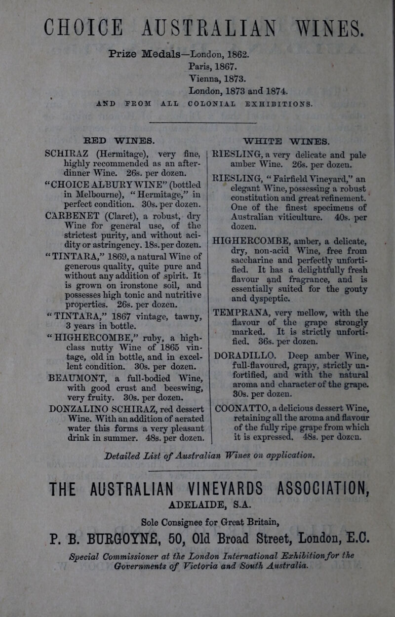 CHOICE AUSTRALIAN WINES. Prize Medals—London, 1862. Paris, 1867. Vienna, 1873. London, 1873 and 1874. AND FEOM ALL COLONIAL EXHIBITIONS. RED WINES. SCHIRAZ (Hermitage), very fine, highly recommended as an after- dinner Wine. 26s. per dozen. “CHOICE ALBURY WINE” (bottled in Melbourne), “Hermitage/’ in perfect condition. 30s. per dozen. CARBENET (Claret), a robust, dry Wine for general use, of the strictest purity, and without aci- dity or astringency. 18s. per dozen. “ TINTARA,” 1869, a natural Wine of generous quality, quite pure and without any addition of spirit. It is grown on ironstone soil, and possesses high tonic and nutritive properties. 26s. per dozen. “TINTARA,” 1867 vintage, tawny, 3 years in bottle. “ HIGHERCOMBE,” ruby, a high- class nutty Wine of 1865 vin- tage, old in bottle, and in excel- lent condition. 30s. per dozen. BEAUMONT, a full-bodied Wine, with good crust and beeswing, very fruity. 30s. per dozen. DONZALINO SCHIRAZ, red dessert Wine. With an addition of aerated water this forms a very pleasant drink in summer. 48s. per dozen. WHITE WINES. RIESLING, a very delicate and pale amber Wine. 26s. per dozen. RIESLING, “ Fairfield Vineyard,” an elegant Wine, possessing a robust constitution and great refinement. One of the finest specimens of Australian viticulture. 40s. per dozen. HIGHERCOMBE, amber, a delicate, dry, non-acid Wine, free from saccharine and perfectly unforti- fied. It has a delightfully fresh flavour and fragrance, and is essentially suited for the gouty and dyspeptic. TEMPRANA, very mellow, with the flavour of the grape strongly marked. It is strictly unforti- fied. 36s. per dozen. DORADILLO. Deep amber Wine, full-flavoured, grapy, strictly un- fortified, and with the natural aroma and character of the grape. 30s. per dozen. COONATTO, a delicious dessert Wine, retaining all the aroma and flavour of the fully ripe grape from which it is expressed. 48s. per dozen. Detailed List of Australian Wines on application. THE AUSTRALIAN VINEYARDS ASSOCIATION, ADELAIDE, S.A. Sole Consignee for Great Britain, P. B. BUEGOYNE, 50, Old Broad Street, London, E.O. Special Commissioner at the London International Lxhibitionfor the Governments of Victoria and South Australia.