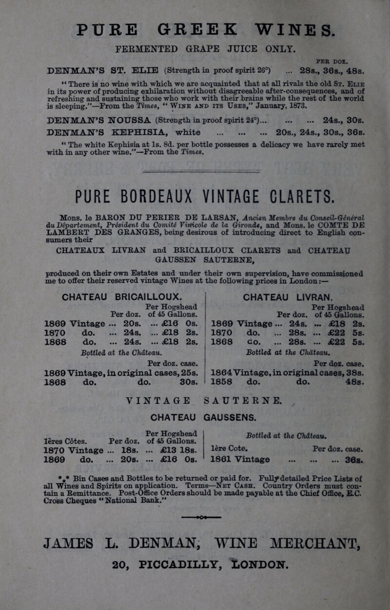 PURE GREEK WINES. FERMENTED GRAPE JUICE ONLY. PEE DOZ. DENMAN’S ST. EIjIE (Strength in proof spirit 26°) ... 28s., 30a., 48s. “ There is no wine with which we are acquainted that at all rivals the old St. Elie in its power of producing exhilaration without disagreeable after-consequences, and of refreshing and sustaining those who work with their brains while the rest of the world is sleeping.”—From the Times, “ Wine and its Uses,” January, 1873. DENMAN’S NOUSSA (Strength in proof spirit 24°) 24s., 30s. DENMAN’S KEPHISIA, white 20s., 24s., 30s., 36s. “ The white Kephisia at Is. 8d. per bottle possesses a delicacy we have rarely met with in any other wine.”—From the Times. PURE BORDEAUX VINTAGE CLARETS. Mons. le BARON DU PERIER DE LARSAN, Ancien Membre du Conseil-Giniral du Departement, President du Comity Vvrticole de la Gironde, and Mons. le COMTE DE LAMBERT DES GRANGES, being desirous of introducing direct to English con- sumers their CHATEAUX LIYRAN and BRICAILLOUX CLARETS and CHATEAU GAUSSEN SAUTERNE, produced on their own Estates and under their own supervision, have commissioned me to offer their reserved vintage Wines at the following prices in London:— CHATEAU BRICAILLOUX. Per Hogshead Per doz. of 45 Gallons. 1869 Vintage ... 20s. ... £10 Os. 1870 do. ... 24s. ... £18 2s. 1868 do. ... 24s. ... £18 2s. Bottled at the Chateau. Per doz. case. 1869 Vintage, in original cases, 25s. 1868 do. do. 30s. CHATEAU LIVRAN. Per Hogshead Per doz. of 45 Gallons. 1869 Vintage... 24s. ... £18 2s. 1870 do. ... 28s. ... £22 5s. 1868 Go. ... 28s. ... £22 5s. Bottled at the Chateau. Per doz. case. 1864Vintage, in original cases, 38s. 1858 do. do. 48s. VINTAGE CHATEAU Per Hogshead leres C6tes. Per doz. of 45 Gallons. 1870 Vintage ... 18s. ... £13 18s. 1869 do. ... 20s. ... £16 Os. SAUTERNE. GAUSSENS. Bottled at the Chdteau. lere Cote. Per doz. case. 1861 Vintage 36s. %* Bin Cases and Bottles to be returned or paid for. Fully detailed Price Lists of all Wines and Spirits on application. Terms—Net Cash. Country Orders must con- tain a Remittance. Post-Office Orders should be made payable at the Chief Office, E.C. Cross Cheques “ National Bank.” JAMES L. DENMAN, WINE MERCHANT, 20, PICCADILLY, I.ONDON.