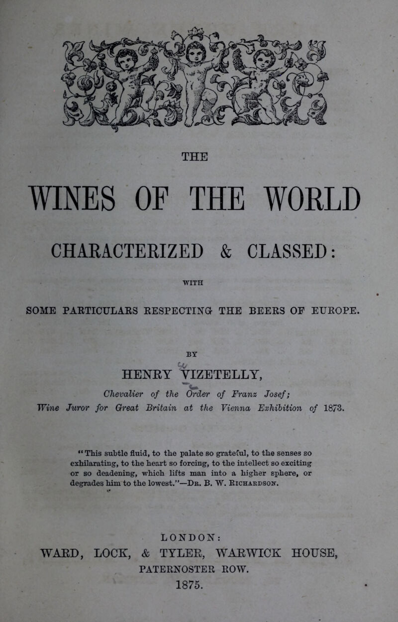 THE WINES OF THE WORLD CHARACTERIZED & CLASSED: WITH SOME PARTICULARS RESPECTING- THE BEERS OF EUROPE. BY HENRY VIZE TELLY, Cm Chevalier of the Order of Franz Josef; Wine Juror for Great Britain at the Vienna Exhibition of 1873. “ This subtle fluid, to the palate so grateful, to the senses so exhilarating, to the heart so forcing, to the intellect so exciting or so deadening, which lifts man into a higher sphere, or degrades him to the lowest.”—Dr. B. W. Kichardson. LONDON: WARD, LOCK, & TYLER, WARWICK HOUSE, PATERNOSTER ROW. 1875.