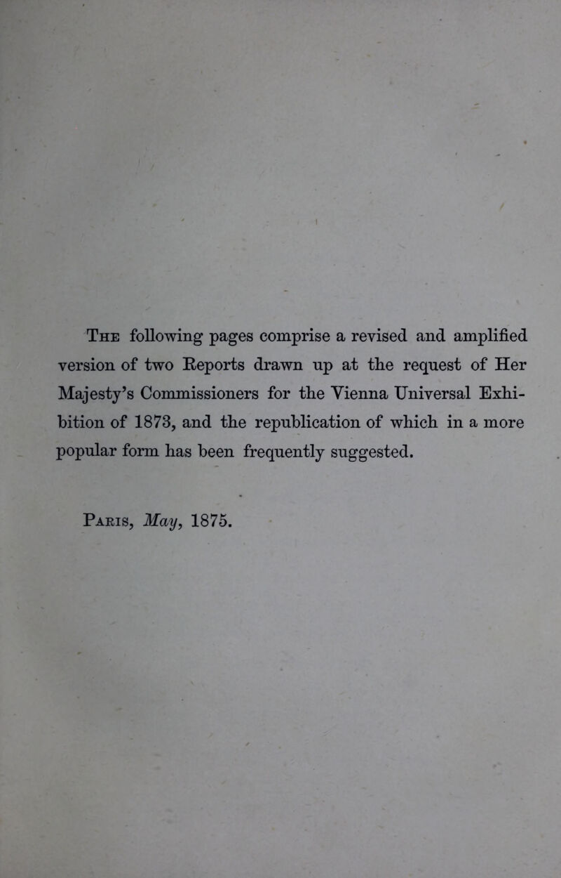 The following pages comprise a revised and amplified version of two Reports drawn up at the request of Her Majesty’s Commissioners for the Vienna Universal Exhi- bition of 1873, and the repnblication of which in a more popular form has been frequently suggested. Paris, May, 1875.