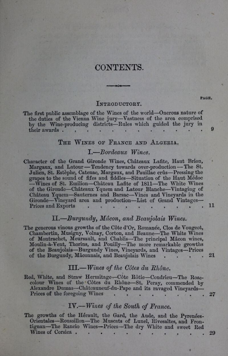 CONTENTS. Introductory. PAGE. The first public assemblage of the Wines of the world—Onerous nature of the duties of the Vienna Wine jury—Vastness of the area comprised by the Wine-producing districts—Rules which guided the jury in their awards 9 The Wines op France and Algeria. I.—Bordeaux Wines. Character of the Grand Gironde Wines, Chateaux Lafite, Haut Brion, Margaux, and Latour — Tendency towards over-production — The St. Julien, St. Esteplie, Catenae, Margaux, and Pauillac crus—Pressing the grapes to the sound of fifes and fiddles—Situation of the Haut Medoc —Wines of St. Emilion—Chateau Lafite of 1811—The White Wines of the Gironde—Chateaux Yquem and Latour Blanche—Vintaging of Chateau Yquem—Sauternes and Barsac—Vines and Vineyards in the Gironde—Vineyard area and production—List of Grand Vintages— Prices and Exports 11 II.—Burgundy, Macon, and Beaujolais Wines. The generous vinous growths of the C6te d’Or, Romanee, Clos de Vougeot, Chambertin, Musigny, Volnay, Corton, and Beaune—The White Wines of Montrachet, Meursault, and Chablis—The principal Macon wines, Moulin-a-Vent, Thorins, and Pouilly—The more remarkable growths of the Beaujolais—Burgundy Vines, Vineyards, and Vintages—Prices of the Burgundy, Maconnais, and Beaujolais Wines . . . .21 III.—Wines of the Cotes du Rhone. Red, White, and Straw Hermitage^—Cote Rotie—Condrieu—The Rose- colour Wines of the Cotes du Rhone—St. Peray, commended by Alexandre Dumas—Cliateauneuf-du-Pape and its ravaged Vineyards— Prices of the foregoing Wines 27 IY.—Wines of the South of France. The growths of the Herault, the Gard, the Aude, and the Pyrenees- Orientates—Roussillon—The Muscats of Lunel, llivesaltes, and Fron- tignan—The Rancio Wines—Prices—The dry White and sweet Red Wines of Corsica 29